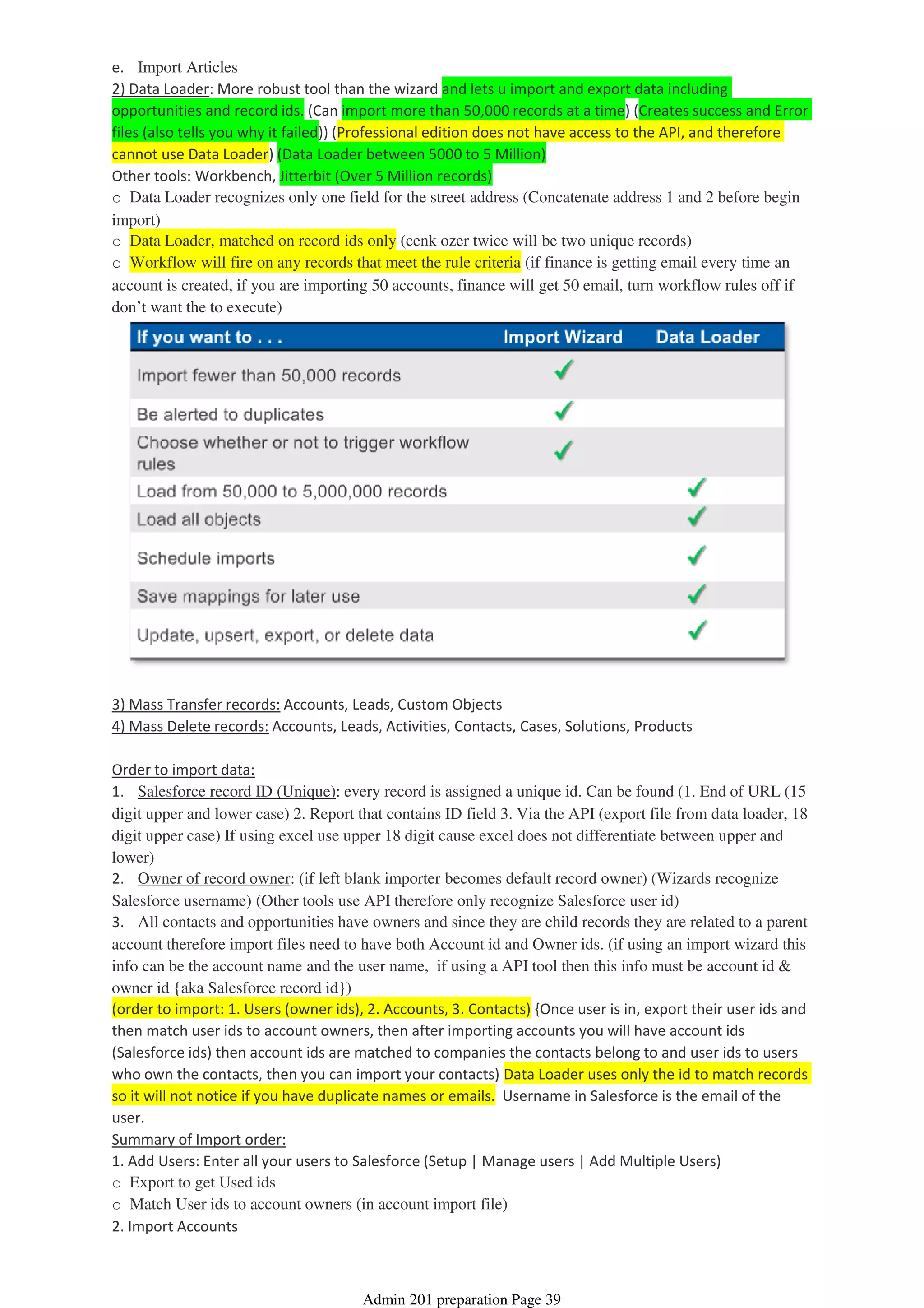 e. Import Articles
2) Data Loader: More robust tool than the wizard and lets u import and export data including
opportunities and record ids. (Can import more than 50,000 records at a time) (Creates success and Error
files (also tells you why it failed)) (Professional edition does not have access to the API, and therefore
cannot use Data Loader) (Data Loader between 5000 to 5 Million)
Other tools: Workbench, Jitterbit (Over 5 Million records)
o Data Loader recognizes only one field for the street address (Concatenate address 1 and 2 before begin
import)
o Data Loader, matched on record ids only (cenk ozer twice will be two unique records)
o Workflow will fire on any records that meet the rule criteria (if finance is getting email every time an
account is created, if you are importing 50 accounts, finance will get 50 email, turn workflow rules off if
don’t want the to execute)
3) Mass Transfer records: Accounts, Leads, Custom Objects
4) Mass Delete records: Accounts, Leads, Activities, Contacts, Cases, Solutions, Products
Order to import data:
1. Salesforce record ID (Unique): every record is assigned a unique id. Can be found (1. End of URL (15
digit upper and lower case) 2. Report that contains ID field 3. Via the API (export file from data loader, 18
digit upper case) If using excel use upper 18 digit cause excel does not differentiate between upper and
lower)
2. Owner of record owner: (if left blank importer becomes default record owner) (Wizards recognize
Salesforce username) (Other tools use API therefore only recognize Salesforce user id)
3. All contacts and opportunities have owners and since they are child records they are related to a parent
account therefore import files need to have both Account id and Owner ids. (if using an import wizard this
info can be the account name and the user name, if using a API tool then this info must be account id &
owner id {aka Salesforce record id})
(order to import: 1. Users (owner ids), 2. Accounts, 3. Contacts) {Once user is in, export their user ids and
then match user ids to account owners, then after importing accounts you will have account ids
(Salesforce ids) then account ids are matched to companies the contacts belong to and user ids to users
who own the contacts, then you can import your contacts) Data Loader uses only the id to match records
so it will not notice if you have duplicate names or emails. Username in Salesforce is the email of the
user.
Summary of Import order:
1. Add Users: Enter all your users to Salesforce (Setup | Manage users | Add Multiple Users)
o Export to get Used ids
o Match User ids to account owners (in account import file)
2. Import Accounts
Admin 201 preparation Page 39
 