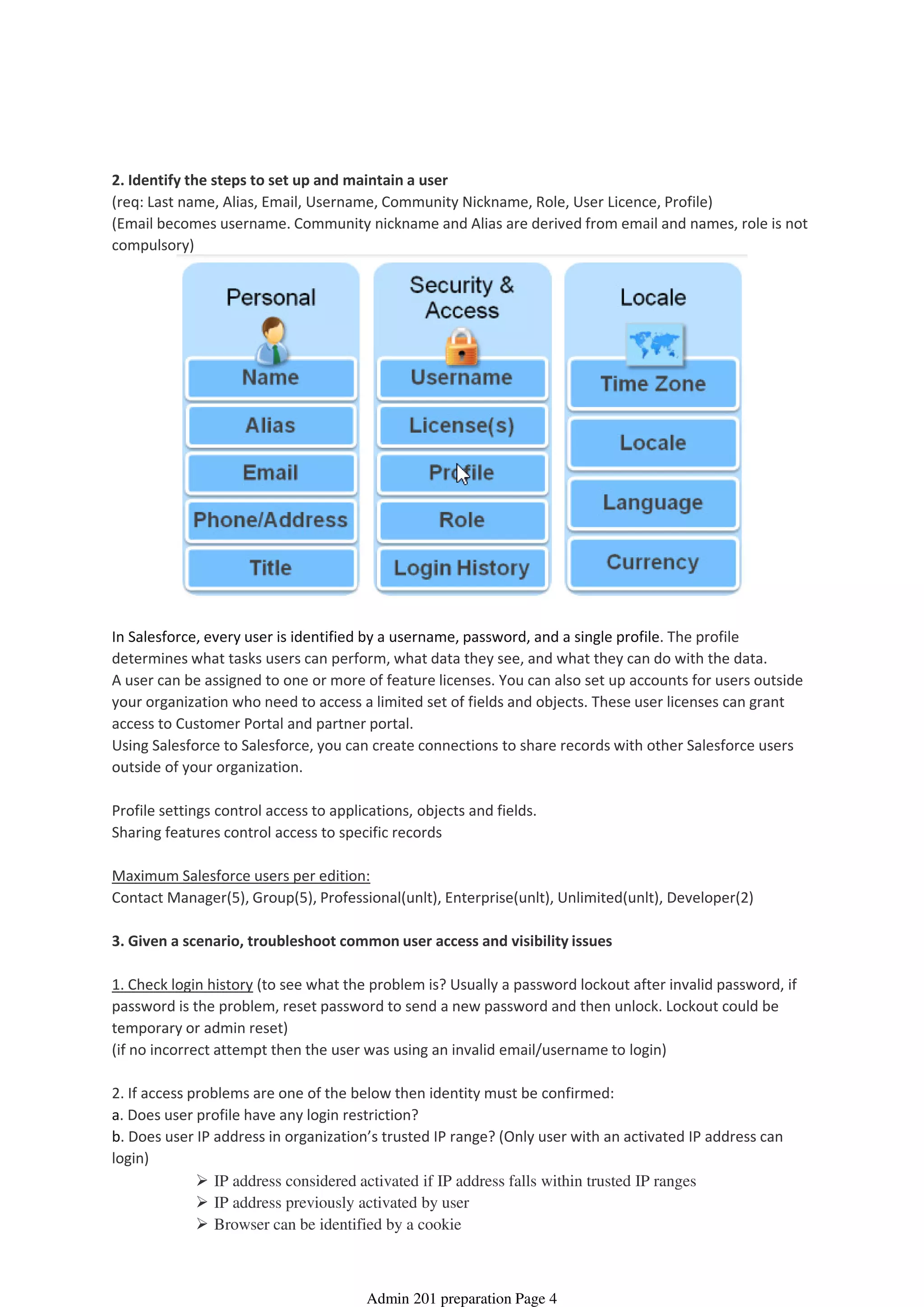 2. Identify the steps to set up and maintain a user
(req: Last name, Alias, Email, Username, Community Nickname, Role, User Licence, Profile)
(Email becomes username. Community nickname and Alias are derived from email and names, role is not
compulsory)
In Salesforce, every user is identified by a username, password, and a single profile. The profile
determines what tasks users can perform, what data they see, and what they can do with the data.
A user can be assigned to one or more of feature licenses. You can also set up accounts for users outside
your organization who need to access a limited set of fields and objects. These user licenses can grant
access to Customer Portal and partner portal.
Using Salesforce to Salesforce, you can create connections to share records with other Salesforce users
outside of your organization.
Profile settings control access to applications, objects and fields.
Sharing features control access to specific records
Maximum Salesforce users per edition:
Contact Manager(5), Group(5), Professional(unlt), Enterprise(unlt), Unlimited(unlt), Developer(2)
3. Given a scenario, troubleshoot common user access and visibility issues
1. Check login history (to see what the problem is? Usually a password lockout after invalid password, if
password is the problem, reset password to send a new password and then unlock. Lockout could be
temporary or admin reset)
(if no incorrect attempt then the user was using an invalid email/username to login)
2. If access problems are one of the below then identity must be confirmed:
a. Does user profile have any login restriction?
IP address considered activated if IP address falls within trusted IP ranges
IP address previously activated by user
Browser can be identified by a cookie
b. Does user IP address in organization’s trusted IP range? (Only user with an activated IP address can
login)
User Setup - 9%
08 April 2014 08:37
Admin 201 preparation Page 4
 