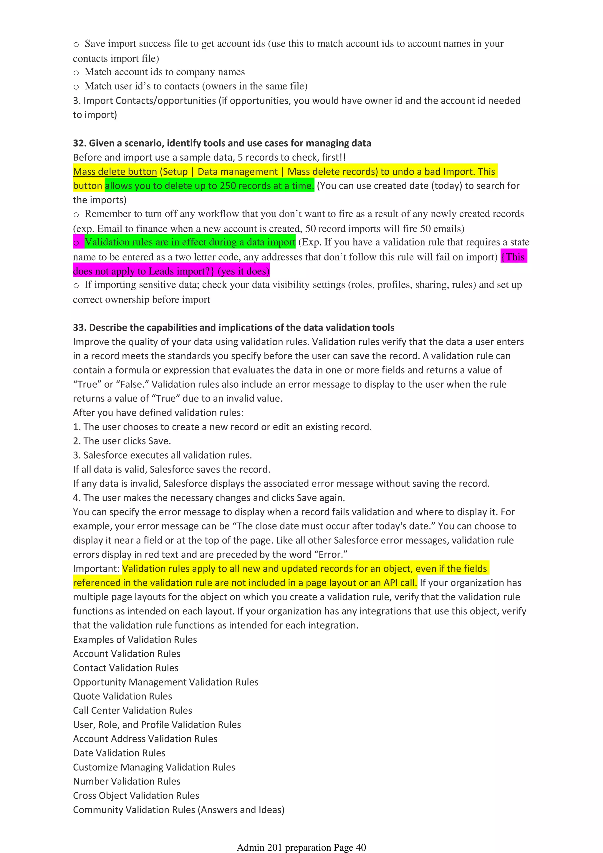 o Save import success file to get account ids (use this to match account ids to account names in your
contacts import file)
o Match account ids to company names
o Match user id’s to contacts (owners in the same file)
3. Import Contacts/opportunities (if opportunities, you would have owner id and the account id needed
to import)
32. Given a scenario, identify tools and use cases for managing data
Before and import use a sample data, 5 records to check, first!!
Mass delete button (Setup | Data management | Mass delete records) to undo a bad Import. This
button allows you to delete up to 250 records at a time. (You can use created date (today) to search for
the imports)
o Remember to turn off any workflow that you don’t want to fire as a result of any newly created records
(exp. Email to finance when a new account is created, 50 record imports will fire 50 emails)
o Validation rules are in effect during a data import (Exp. If you have a validation rule that requires a state
name to be entered as a two letter code, any addresses that don’t follow this rule will fail on import) {This
does not apply to Leads import?} (yes it does)
o If importing sensitive data; check your data visibility settings (roles, profiles, sharing, rules) and set up
correct ownership before import
33. Describe the capabilities and implications of the data validation tools
Improve the quality of your data using validation rules. Validation rules verify that the data a user enters
in a record meets the standards you specify before the user can save the record. A validation rule can
contain a formula or expression that evaluates the data in one or more fields and returns a value of
“True” or “False.” Validation rules also include an error message to display to the user when the rule
returns a value of “True” due to an invalid value.
After you have defined validation rules:
1. The user chooses to create a new record or edit an existing record.
2. The user clicks Save.
3. Salesforce executes all validation rules.
If all data is valid, Salesforce saves the record.
If any data is invalid, Salesforce displays the associated error message without saving the record.
4. The user makes the necessary changes and clicks Save again.
You can specify the error message to display when a record fails validation and where to display it. For
example, your error message can be “The close date must occur after today's date.” You can choose to
display it near a field or at the top of the page. Like all other Salesforce error messages, validation rule
errors display in red text and are preceded by the word “Error.”
Important: Validation rules apply to all new and updated records for an object, even if the fields
referenced in the validation rule are not included in a page layout or an API call. If your organization has
multiple page layouts for the object on which you create a validation rule, verify that the validation rule
functions as intended on each layout. If your organization has any integrations that use this object, verify
that the validation rule functions as intended for each integration.
Examples of Validation Rules
Account Validation Rules
Contact Validation Rules
Opportunity Management Validation Rules
Quote Validation Rules
Call Center Validation Rules
User, Role, and Profile Validation Rules
Account Address Validation Rules
Date Validation Rules
Customize Managing Validation Rules
Number Validation Rules
Cross Object Validation Rules
Community Validation Rules (Answers and Ideas)
Admin 201 preparation Page 40
 