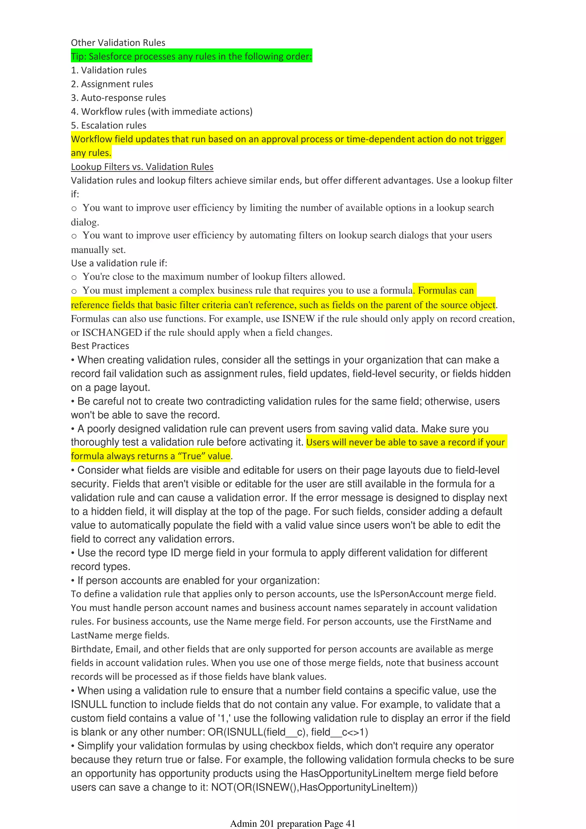 Other Validation Rules
Tip: Salesforce processes any rules in the following order:
1. Validation rules
2. Assignment rules
3. Auto-response rules
4. Workflow rules (with immediate actions)
5. Escalation rules
Workflow field updates that run based on an approval process or time-dependent action do not trigger
any rules.
Lookup Filters vs. Validation Rules
Validation rules and lookup filters achieve similar ends, but offer different advantages. Use a lookup filter
if:
o You want to improve user efficiency by limiting the number of available options in a lookup search
dialog.
o You want to improve user efficiency by automating filters on lookup search dialogs that your users
manually set.
Use a validation rule if:
o You're close to the maximum number of lookup filters allowed.
o You must implement a complex business rule that requires you to use a formula. Formulas can
reference fields that basic filter criteria can't reference, such as fields on the parent of the source object.
Formulas can also use functions. For example, use ISNEW if the rule should only apply on record creation,
or ISCHANGED if the rule should apply when a field changes.
Best Practices
• When creating validation rules, consider all the settings in your organization that can make a
record fail validation such as assignment rules, field updates, field-level security, or fields hidden
on a page layout.
• Be careful not to create two contradicting validation rules for the same field; otherwise, users
won't be able to save the record.
• A poorly designed validation rule can prevent users from saving valid data. Make sure you
thoroughly test a validation rule before activating it. Users will never be able to save a record if your
formula always returns a “True” value.
• Consider what fields are visible and editable for users on their page layouts due to field-level
security. Fields that aren't visible or editable for the user are still available in the formula for a
validation rule and can cause a validation error. If the error message is designed to display next
to a hidden field, it will display at the top of the page. For such fields, consider adding a default
value to automatically populate the field with a valid value since users won't be able to edit the
field to correct any validation errors.
• Use the record type ID merge field in your formula to apply different validation for different
record types.
• If person accounts are enabled for your organization:
To define a validation rule that applies only to person accounts, use the IsPersonAccount merge field.
You must handle person account names and business account names separately in account validation
rules. For business accounts, use the Name merge field. For person accounts, use the FirstName and
LastName merge fields.
Birthdate, Email, and other fields that are only supported for person accounts are available as merge
fields in account validation rules. When you use one of those merge fields, note that business account
records will be processed as if those fields have blank values.
• When using a validation rule to ensure that a number field contains a specific value, use the
ISNULL function to include fields that do not contain any value. For example, to validate that a
custom field contains a value of '1,' use the following validation rule to display an error if the field
is blank or any other number: OR(ISNULL(field__c), field__c<>1)
• Simplify your validation formulas by using checkbox fields, which don't require any operator
because they return true or false. For example, the following validation formula checks to be sure
an opportunity has opportunity products using the HasOpportunityLineItem merge field before
users can save a change to it: NOT(OR(ISNEW(),HasOpportunityLineItem))
Admin 201 preparation Page 41
 