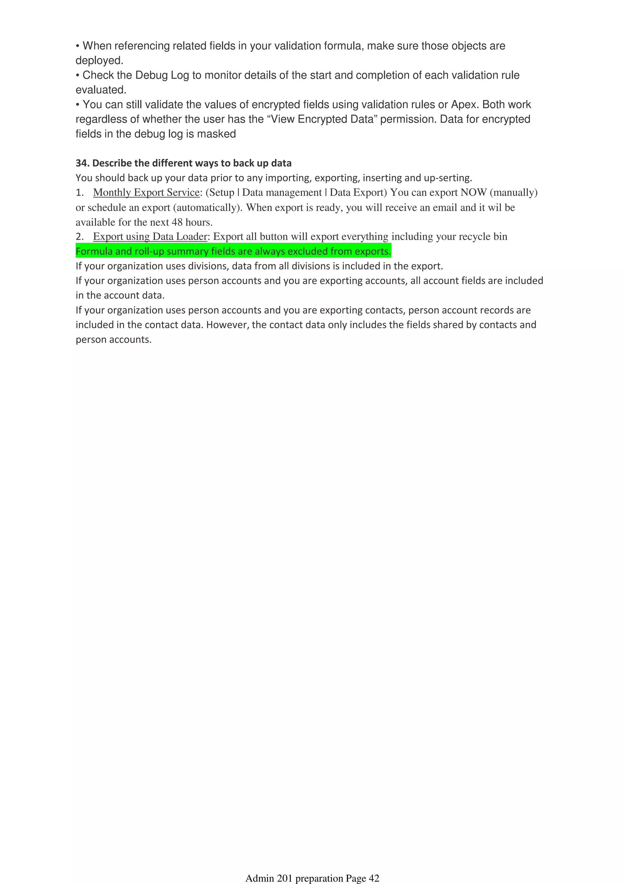 • When referencing related fields in your validation formula, make sure those objects are
deployed.
• Check the Debug Log to monitor details of the start and completion of each validation rule
evaluated.
• You can still validate the values of encrypted fields using validation rules or Apex. Both work
regardless of whether the user has the “View Encrypted Data” permission. Data for encrypted
fields in the debug log is masked
34. Describe the different ways to back up data
You should back up your data prior to any importing, exporting, inserting and up-serting.
1. Monthly Export Service: (Setup | Data management | Data Export) You can export NOW (manually)
or schedule an export (automatically). When export is ready, you will receive an email and it wil be
available for the next 48 hours.
2. Export using Data Loader: Export all button will export everything including your recycle bin
Formula and roll-up summary fields are always excluded from exports.
If your organization uses divisions, data from all divisions is included in the export.
If your organization uses person accounts and you are exporting accounts, all account fields are included
in the account data.
If your organization uses person accounts and you are exporting contacts, person account records are
included in the contact data. However, the contact data only includes the fields shared by contacts and
person accounts.
Admin 201 preparation Page 42
 