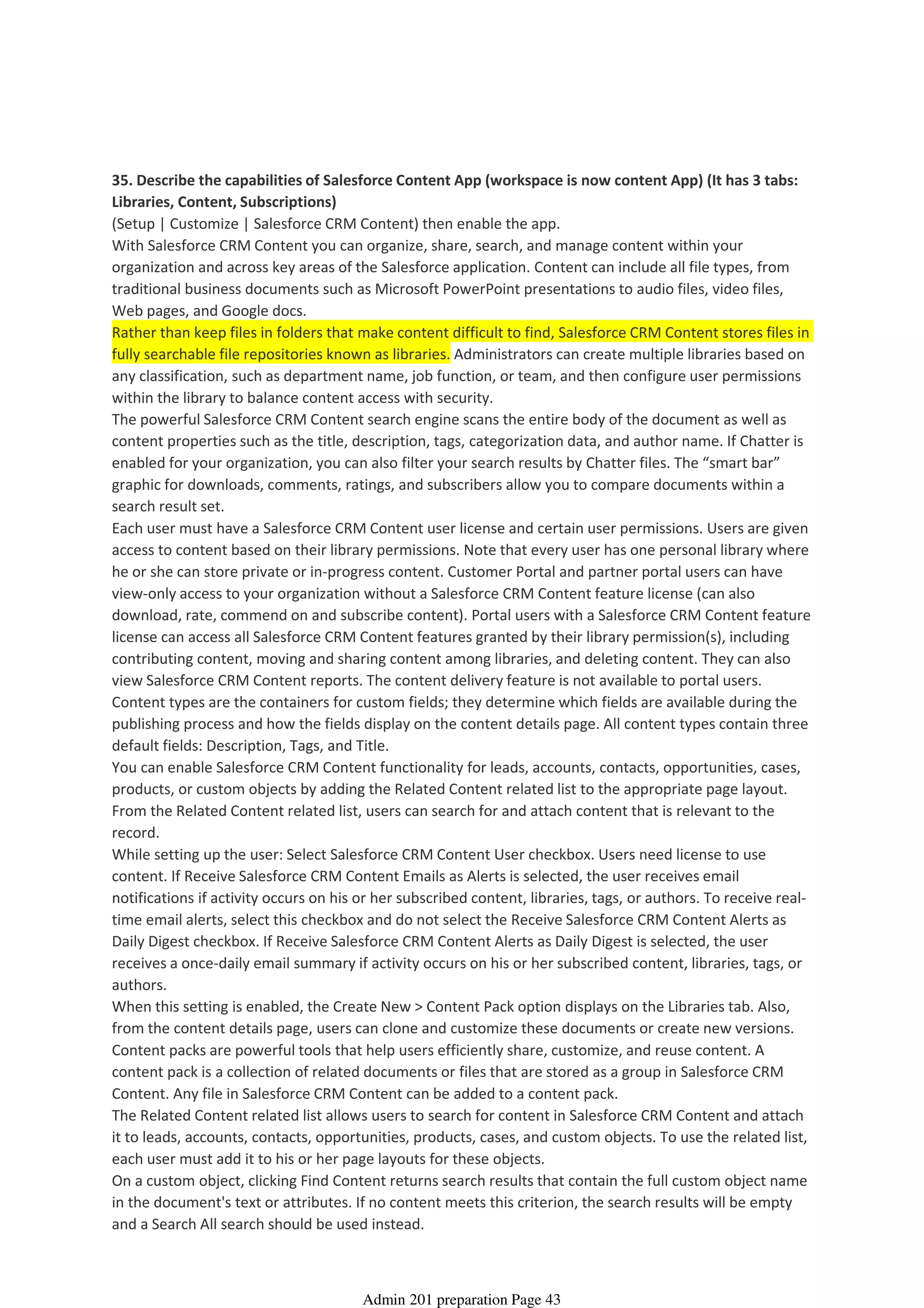 35. Describe the capabilities of Salesforce Content App (workspace is now content App) (It has 3 tabs:
Libraries, Content, Subscriptions)
(Setup | Customize | Salesforce CRM Content) then enable the app.
With Salesforce CRM Content you can organize, share, search, and manage content within your
organization and across key areas of the Salesforce application. Content can include all file types, from
traditional business documents such as Microsoft PowerPoint presentations to audio files, video files,
Web pages, and Google docs.
Rather than keep files in folders that make content difficult to find, Salesforce CRM Content stores files in
fully searchable file repositories known as libraries. Administrators can create multiple libraries based on
any classification, such as department name, job function, or team, and then configure user permissions
within the library to balance content access with security.
The powerful Salesforce CRM Content search engine scans the entire body of the document as well as
content properties such as the title, description, tags, categorization data, and author name. If Chatter is
enabled for your organization, you can also filter your search results by Chatter files. The “smart bar”
graphic for downloads, comments, ratings, and subscribers allow you to compare documents within a
search result set.
Each user must have a Salesforce CRM Content user license and certain user permissions. Users are given
access to content based on their library permissions. Note that every user has one personal library where
he or she can store private or in-progress content. Customer Portal and partner portal users can have
view-only access to your organization without a Salesforce CRM Content feature license (can also
download, rate, commend on and subscribe content). Portal users with a Salesforce CRM Content feature
license can access all Salesforce CRM Content features granted by their library permission(s), including
contributing content, moving and sharing content among libraries, and deleting content. They can also
view Salesforce CRM Content reports. The content delivery feature is not available to portal users.
Content types are the containers for custom fields; they determine which fields are available during the
publishing process and how the fields display on the content details page. All content types contain three
default fields: Description, Tags, and Title.
You can enable Salesforce CRM Content functionality for leads, accounts, contacts, opportunities, cases,
products, or custom objects by adding the Related Content related list to the appropriate page layout.
From the Related Content related list, users can search for and attach content that is relevant to the
record.
While setting up the user: Select Salesforce CRM Content User checkbox. Users need license to use
content. If Receive Salesforce CRM Content Emails as Alerts is selected, the user receives email
notifications if activity occurs on his or her subscribed content, libraries, tags, or authors. To receive real-
time email alerts, select this checkbox and do not select the Receive Salesforce CRM Content Alerts as
Daily Digest checkbox. If Receive Salesforce CRM Content Alerts as Daily Digest is selected, the user
receives a once-daily email summary if activity occurs on his or her subscribed content, libraries, tags, or
authors.
When this setting is enabled, the Create New > Content Pack option displays on the Libraries tab. Also,
from the content details page, users can clone and customize these documents or create new versions.
Content packs are powerful tools that help users efficiently share, customize, and reuse content. A
content pack is a collection of related documents or files that are stored as a group in Salesforce CRM
Content. Any file in Salesforce CRM Content can be added to a content pack.
The Related Content related list allows users to search for content in Salesforce CRM Content and attach
it to leads, accounts, contacts, opportunities, products, cases, and custom objects. To use the related list,
each user must add it to his or her page layouts for these objects.
On a custom object, clicking Find Content returns search results that contain the full custom object name
in the document's text or attributes. If no content meets this criterion, the search results will be empty
and a Search All search should be used instead.
Content and Folder Management - 2%
08 April 2014 08:42
Admin 201 preparation Page 43
 