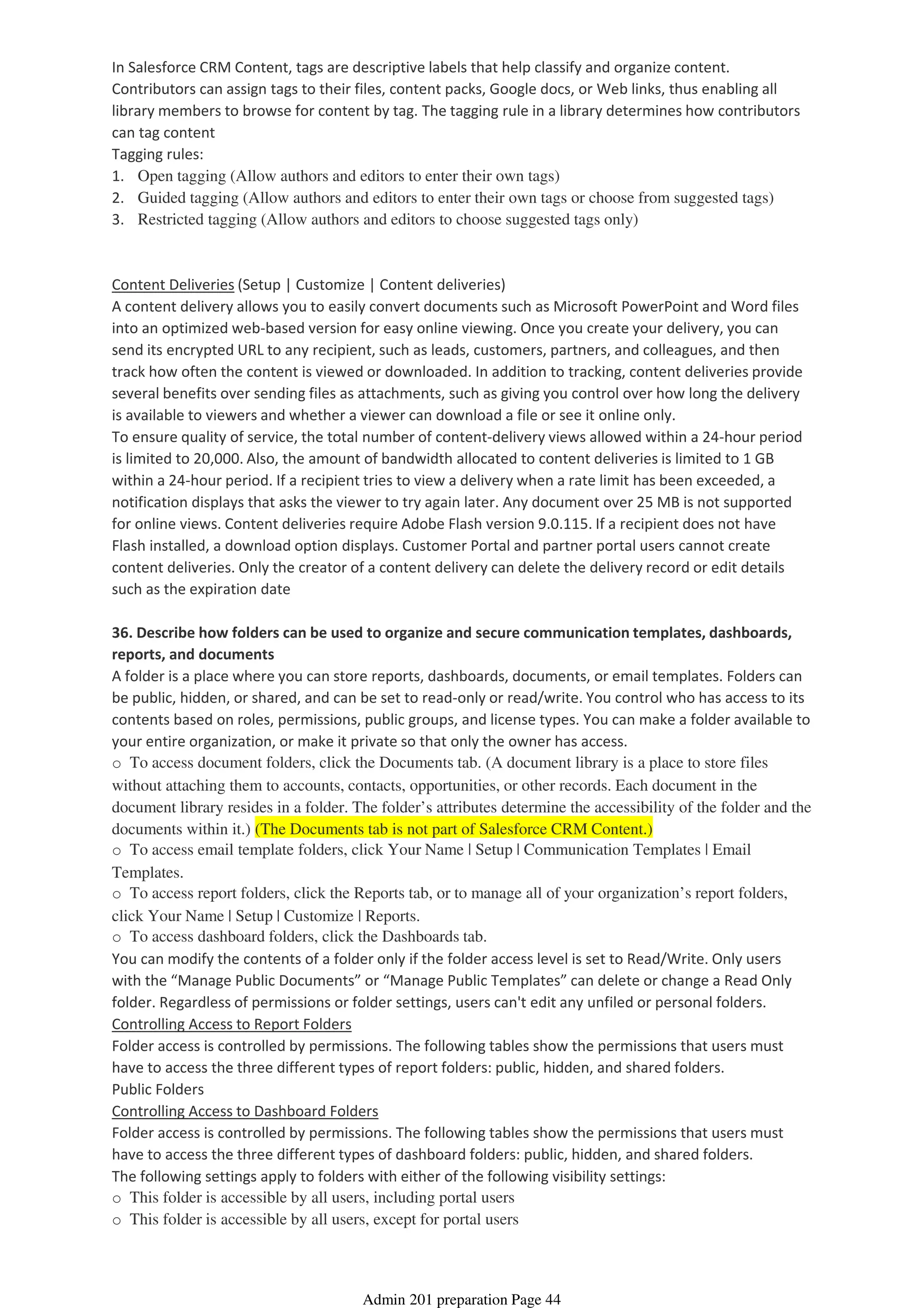 In Salesforce CRM Content, tags are descriptive labels that help classify and organize content.
Contributors can assign tags to their files, content packs, Google docs, or Web links, thus enabling all
library members to browse for content by tag. The tagging rule in a library determines how contributors
can tag content
Tagging rules:
1. Open tagging (Allow authors and editors to enter their own tags)
2. Guided tagging (Allow authors and editors to enter their own tags or choose from suggested tags)
3. Restricted tagging (Allow authors and editors to choose suggested tags only)
Content Deliveries (Setup | Customize | Content deliveries)
A content delivery allows you to easily convert documents such as Microsoft PowerPoint and Word files
into an optimized web-based version for easy online viewing. Once you create your delivery, you can
send its encrypted URL to any recipient, such as leads, customers, partners, and colleagues, and then
track how often the content is viewed or downloaded. In addition to tracking, content deliveries provide
several benefits over sending files as attachments, such as giving you control over how long the delivery
is available to viewers and whether a viewer can download a file or see it online only.
To ensure quality of service, the total number of content-delivery views allowed within a 24-hour period
is limited to 20,000. Also, the amount of bandwidth allocated to content deliveries is limited to 1 GB
within a 24-hour period. If a recipient tries to view a delivery when a rate limit has been exceeded, a
notification displays that asks the viewer to try again later. Any document over 25 MB is not supported
for online views. Content deliveries require Adobe Flash version 9.0.115. If a recipient does not have
Flash installed, a download option displays. Customer Portal and partner portal users cannot create
content deliveries. Only the creator of a content delivery can delete the delivery record or edit details
such as the expiration date
36. Describe how folders can be used to organize and secure communication templates, dashboards,
reports, and documents
A folder is a place where you can store reports, dashboards, documents, or email templates. Folders can
be public, hidden, or shared, and can be set to read-only or read/write. You control who has access to its
contents based on roles, permissions, public groups, and license types. You can make a folder available to
your entire organization, or make it private so that only the owner has access.
o To access document folders, click the Documents tab. (A document library is a place to store files
without attaching them to accounts, contacts, opportunities, or other records. Each document in the
document library resides in a folder. The folder’s attributes determine the accessibility of the folder and the
documents within it.) (The Documents tab is not part of Salesforce CRM Content.)
o To access email template folders, click Your Name | Setup | Communication Templates | Email
Templates.
o To access report folders, click the Reports tab, or to manage all of your organization’s report folders,
click Your Name | Setup | Customize | Reports.
o To access dashboard folders, click the Dashboards tab.
You can modify the contents of a folder only if the folder access level is set to Read/Write. Only users
with the “Manage Public Documents” or “Manage Public Templates” can delete or change a Read Only
folder. Regardless of permissions or folder settings, users can't edit any unfiled or personal folders.
Controlling Access to Report Folders
Folder access is controlled by permissions. The following tables show the permissions that users must
have to access the three different types of report folders: public, hidden, and shared folders.
Public Folders
Controlling Access to Dashboard Folders
Folder access is controlled by permissions. The following tables show the permissions that users must
have to access the three different types of dashboard folders: public, hidden, and shared folders.
The following settings apply to folders with either of the following visibility settings:
o This folder is accessible by all users, including portal users
o This folder is accessible by all users, except for portal users
Admin 201 preparation Page 44
 