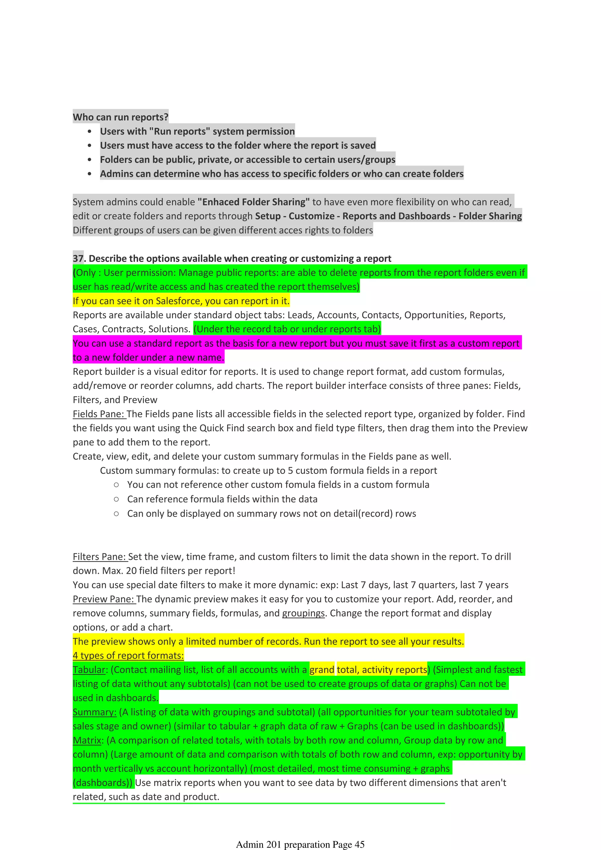 Users with "Run reports" system permission•
Users must have access to the folder where the report is saved•
Folders can be public, private, or accessible to certain users/groups•
Admins can determine who has access to specific folders or who can create folders•
Who can run reports?
System admins could enable "Enhaced Folder Sharing" to have even more flexibility on who can read,
edit or create folders and reports through Setup - Customize - Reports and Dashboards - Folder Sharing
Different groups of users can be given different acces rights to folders
37. Describe the options available when creating or customizing a report
(Only : User permission: Manage public reports: are able to delete reports from the report folders even if
user has read/write access and has created the report themselves)
If you can see it on Salesforce, you can report in it.
Reports are available under standard object tabs: Leads, Accounts, Contacts, Opportunities, Reports,
Cases, Contracts, Solutions. (Under the record tab or under reports tab)
You can use a standard report as the basis for a new report but you must save it first as a custom report
to a new folder under a new name.
Report builder is a visual editor for reports. It is used to change report format, add custom formulas,
add/remove or reorder columns, add charts. The report builder interface consists of three panes: Fields,
Filters, and Preview
Fields Pane: The Fields pane lists all accessible fields in the selected report type, organized by folder. Find
the fields you want using the Quick Find search box and field type filters, then drag them into the Preview
pane to add them to the report.
You can not reference other custom fomula fields in a custom formula○
Can reference formula fields within the data○
Can only be displayed on summary rows not on detail(record) rows○
Custom summary formulas: to create up to 5 custom formula fields in a report
Create, view, edit, and delete your custom summary formulas in the Fields pane as well.
Filters Pane: Set the view, time frame, and custom filters to limit the data shown in the report. To drill
down. Max. 20 field filters per report!
You can use special date filters to make it more dynamic: exp: Last 7 days, last 7 quarters, last 7 years
Preview Pane: The dynamic preview makes it easy for you to customize your report. Add, reorder, and
remove columns, summary fields, formulas, and groupings. Change the report format and display
options, or add a chart.
The preview shows only a limited number of records. Run the report to see all your results.
4 types of report formats:
Tabular: (Contact mailing list, list of all accounts with a grand total, activity reports) (Simplest and fastest
listing of data without any subtotals) (can not be used to create groups of data or graphs) Can not be
used in dashboards.
Summary: (A listing of data with groupings and subtotal) (all opportunities for your team subtotaled by
sales stage and owner) (similar to tabular + graph data of raw + Graphs (can be used in dashboards))
Matrix: (A comparison of related totals, with totals by both row and column, Group data by row and
column) (Large amount of data and comparison with totals of both row and column, exp: opportunity by
month vertically vs account horizontally) (most detailed, most time consuming + graphs
(dashboards)) Use matrix reports when you want to see data by two different dimensions that aren't
related, such as date and product.
Analytics - Reports and Dashboards - 13%
08 April 2014 08:42
Admin 201 preparation Page 45
 