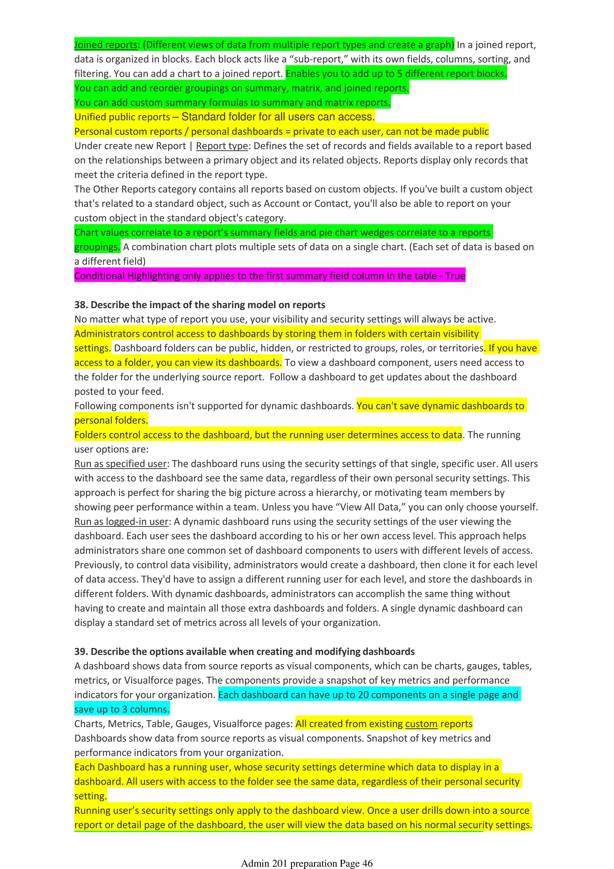 Joined reports: (Different views of data from multiple report types and create a graph) In a joined report,
data is organized in blocks. Each block acts like a “sub-report,” with its own fields, columns, sorting, and
filtering. You can add a chart to a joined report. Enables you to add up to 5 different report blocks.
You can add and reorder groupings on summary, matrix, and joined reports.
You can add custom summary formulas to summary and matrix reports.
Unified public reports – Standard folder for all users can access.
Personal custom reports / personal dashboards = private to each user, can not be made public
Under create new Report | Report type: Defines the set of records and fields available to a report based
on the relationships between a primary object and its related objects. Reports display only records that
meet the criteria defined in the report type.
The Other Reports category contains all reports based on custom objects. If you've built a custom object
that's related to a standard object, such as Account or Contact, you'll also be able to report on your
custom object in the standard object's category.
Chart values correlate to a report’s summary fields and pie chart wedges correlate to a reports
groupings. A combination chart plots multiple sets of data on a single chart. (Each set of data is based on
a different field)
Conditional Highlighting only applies to the first summary field column in the table - True
38. Describe the impact of the sharing model on reports
No matter what type of report you use, your visibility and security settings will always be active.
Administrators control access to dashboards by storing them in folders with certain visibility
settings. Dashboard folders can be public, hidden, or restricted to groups, roles, or territories. If you have
access to a folder, you can view its dashboards. To view a dashboard component, users need access to
the folder for the underlying source report. Follow a dashboard to get updates about the dashboard
posted to your feed.
Following components isn't supported for dynamic dashboards. You can't save dynamic dashboards to
personal folders.
Folders control access to the dashboard, but the running user determines access to data. The running
user options are:
Run as specified user: The dashboard runs using the security settings of that single, specific user. All users
with access to the dashboard see the same data, regardless of their own personal security settings. This
approach is perfect for sharing the big picture across a hierarchy, or motivating team members by
showing peer performance within a team. Unless you have “View All Data,” you can only choose yourself.
Run as logged-in user: A dynamic dashboard runs using the security settings of the user viewing the
dashboard. Each user sees the dashboard according to his or her own access level. This approach helps
administrators share one common set of dashboard components to users with different levels of access.
Previously, to control data visibility, administrators would create a dashboard, then clone it for each level
of data access. They'd have to assign a different running user for each level, and store the dashboards in
different folders. With dynamic dashboards, administrators can accomplish the same thing without
having to create and maintain all those extra dashboards and folders. A single dynamic dashboard can
display a standard set of metrics across all levels of your organization.
39. Describe the options available when creating and modifying dashboards
A dashboard shows data from source reports as visual components, which can be charts, gauges, tables,
metrics, or Visualforce pages. The components provide a snapshot of key metrics and performance
indicators for your organization. Each dashboard can have up to 20 components on a single page and
save up to 3 columns.
Charts, Metrics, Table, Gauges, Visualforce pages: All created from existing custom reports
Dashboards show data from source reports as visual components. Snapshot of key metrics and
performance indicators from your organization.
Each Dashboard has a running user, whose security settings determine which data to display in a
dashboard. All users with access to the folder see the same data, regardless of their personal security
setting.
Running user’s security settings only apply to the dashboard view. Once a user drills down into a source
report or detail page of the dashboard, the user will view the data based on his normal security settings.
Admin 201 preparation Page 46
 