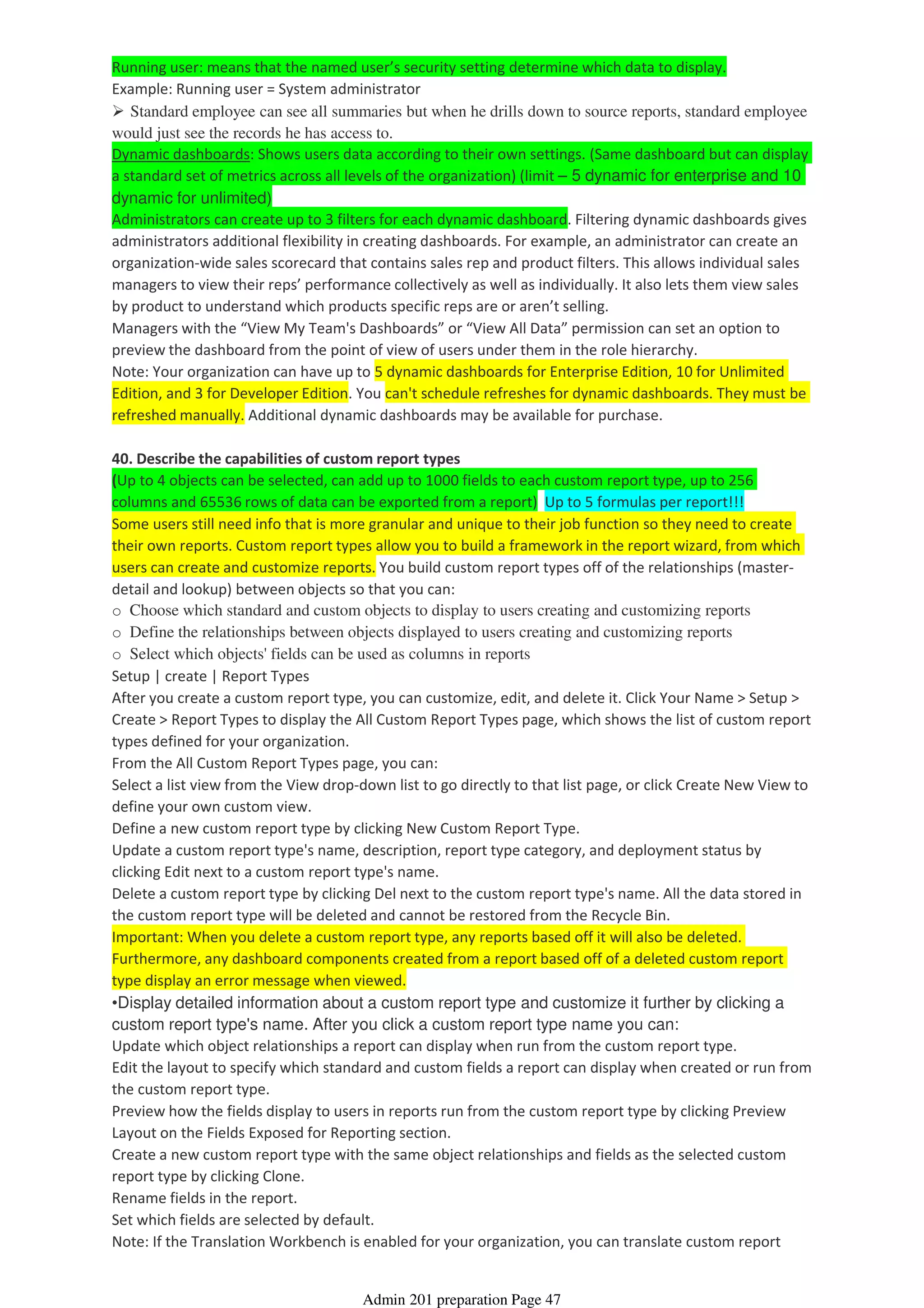 Running user: means that the named user’s security setting determine which data to display.
Example: Running user = System administrator
Standard employee can see all summaries but when he drills down to source reports, standard employee
would just see the records he has access to.
Dynamic dashboards: Shows users data according to their own settings. (Same dashboard but can display
a standard set of metrics across all levels of the organization) (limit – 5 dynamic for enterprise and 10
dynamic for unlimited)
Administrators can create up to 3 filters for each dynamic dashboard. Filtering dynamic dashboards gives
administrators additional flexibility in creating dashboards. For example, an administrator can create an
organization-wide sales scorecard that contains sales rep and product filters. This allows individual sales
managers to view their reps’ performance collectively as well as individually. It also lets them view sales
by product to understand which products specific reps are or aren’t selling.
Managers with the “View My Team's Dashboards” or “View All Data” permission can set an option to
preview the dashboard from the point of view of users under them in the role hierarchy.
Note: Your organization can have up to 5 dynamic dashboards for Enterprise Edition, 10 for Unlimited
Edition, and 3 for Developer Edition. You can't schedule refreshes for dynamic dashboards. They must be
refreshed manually. Additional dynamic dashboards may be available for purchase.
40. Describe the capabilities of custom report types
(Up to 4 objects can be selected, can add up to 1000 fields to each custom report type, up to 256
columns and 65536 rows of data can be exported from a report) Up to 5 formulas per report!!!
Some users still need info that is more granular and unique to their job function so they need to create
their own reports. Custom report types allow you to build a framework in the report wizard, from which
users can create and customize reports. You build custom report types off of the relationships (master-
detail and lookup) between objects so that you can:
o Choose which standard and custom objects to display to users creating and customizing reports
o Define the relationships between objects displayed to users creating and customizing reports
o Select which objects' fields can be used as columns in reports
Setup | create | Report Types
After you create a custom report type, you can customize, edit, and delete it. Click Your Name > Setup >
Create > Report Types to display the All Custom Report Types page, which shows the list of custom report
types defined for your organization.
From the All Custom Report Types page, you can:
Select a list view from the View drop-down list to go directly to that list page, or click Create New View to
define your own custom view.
Define a new custom report type by clicking New Custom Report Type.
Update a custom report type's name, description, report type category, and deployment status by
clicking Edit next to a custom report type's name.
Delete a custom report type by clicking Del next to the custom report type's name. All the data stored in
the custom report type will be deleted and cannot be restored from the Recycle Bin.
Important: When you delete a custom report type, any reports based off it will also be deleted.
Furthermore, any dashboard components created from a report based off of a deleted custom report
type display an error message when viewed.
•Display detailed information about a custom report type and customize it further by clicking a
custom report type's name. After you click a custom report type name you can:
Update which object relationships a report can display when run from the custom report type.
Edit the layout to specify which standard and custom fields a report can display when created or run from
the custom report type.
Preview how the fields display to users in reports run from the custom report type by clicking Preview
Layout on the Fields Exposed for Reporting section.
Create a new custom report type with the same object relationships and fields as the selected custom
report type by clicking Clone.
Rename fields in the report.
Set which fields are selected by default.
Note: If the Translation Workbench is enabled for your organization, you can translate custom report
Admin 201 preparation Page 47
 