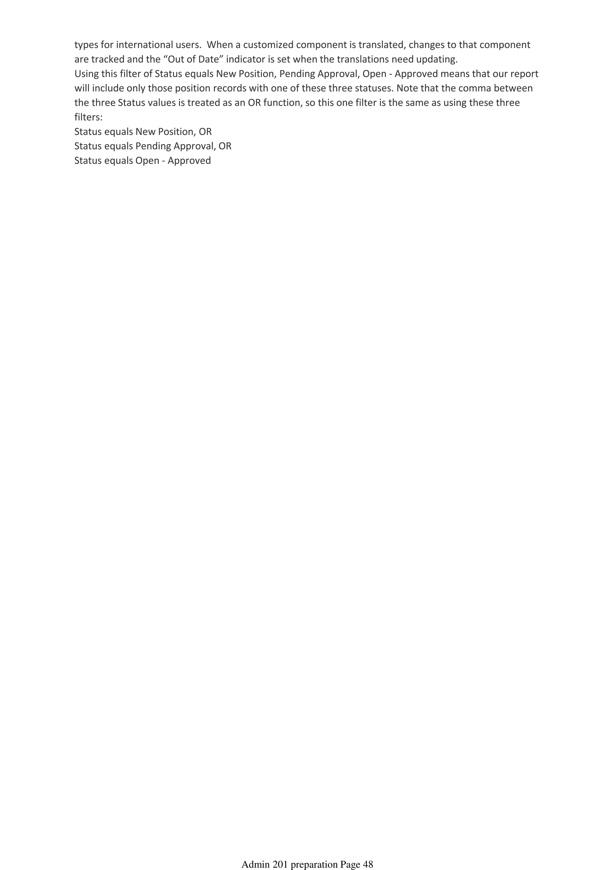 types for international users. When a customized component is translated, changes to that component
are tracked and the “Out of Date” indicator is set when the translations need updating.
Using this filter of Status equals New Position, Pending Approval, Open - Approved means that our report
will include only those position records with one of these three statuses. Note that the comma between
the three Status values is treated as an OR function, so this one filter is the same as using these three
filters:
Status equals New Position, OR
Status equals Pending Approval, OR
Status equals Open - Approved
Admin 201 preparation Page 48
 