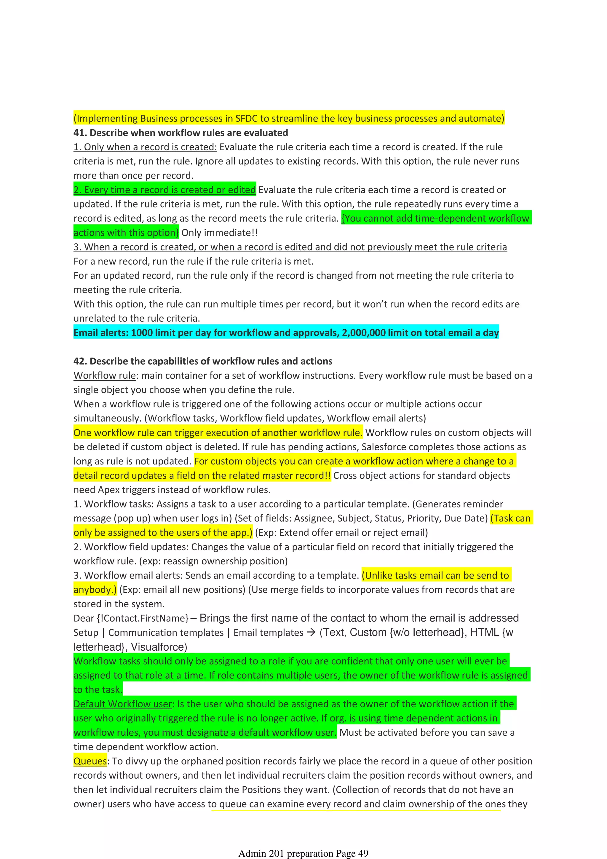 (Implementing Business processes in SFDC to streamline the key business processes and automate)
41. Describe when workflow rules are evaluated
1. Only when a record is created: Evaluate the rule criteria each time a record is created. If the rule
criteria is met, run the rule. Ignore all updates to existing records. With this option, the rule never runs
more than once per record.
2. Every time a record is created or edited Evaluate the rule criteria each time a record is created or
updated. If the rule criteria is met, run the rule. With this option, the rule repeatedly runs every time a
record is edited, as long as the record meets the rule criteria. {You cannot add time-dependent workflow
actions with this option} Only immediate!!
3. When a record is created, or when a record is edited and did not previously meet the rule criteria
For a new record, run the rule if the rule criteria is met.
For an updated record, run the rule only if the record is changed from not meeting the rule criteria to
meeting the rule criteria.
With this option, the rule can run multiple times per record, but it won’t run when the record edits are
unrelated to the rule criteria.
Email alerts: 1000 limit per day for workflow and approvals, 2,000,000 limit on total email a day
42. Describe the capabilities of workflow rules and actions
Workflow rule: main container for a set of workflow instructions. Every workflow rule must be based on a
single object you choose when you define the rule.
When a workflow rule is triggered one of the following actions occur or multiple actions occur
simultaneously. (Workflow tasks, Workflow field updates, Workflow email alerts)
One workflow rule can trigger execution of another workflow rule. Workflow rules on custom objects will
be deleted if custom object is deleted. If rule has pending actions, Salesforce completes those actions as
long as rule is not updated. For custom objects you can create a workflow action where a change to a
detail record updates a field on the related master record!! Cross object actions for standard objects
need Apex triggers instead of workflow rules.
1. Workflow tasks: Assigns a task to a user according to a particular template. (Generates reminder
message (pop up) when user logs in) (Set of fields: Assignee, Subject, Status, Priority, Due Date) (Task can
only be assigned to the users of the app.) (Exp: Extend offer email or reject email)
2. Workflow field updates: Changes the value of a particular field on record that initially triggered the
workflow rule. (exp: reassign ownership position)
3. Workflow email alerts: Sends an email according to a template. (Unlike tasks email can be send to
anybody.) (Exp: email all new positions) (Use merge fields to incorporate values from records that are
stored in the system.
Dear {!Contact.FirstName} – Brings the first name of the contact to whom the email is addressed
Setup | Communication templates | Email templates (Text, Custom {w/o letterhead}, HTML {w
letterhead}, Visualforce)
Workflow tasks should only be assigned to a role if you are confident that only one user will ever be
assigned to that role at a time. If role contains multiple users, the owner of the workflow rule is assigned
to the task.
Default Workflow user: Is the user who should be assigned as the owner of the workflow action if the
user who originally triggered the rule is no longer active. If org. is using time dependent actions in
workflow rules, you must designate a default workflow user. Must be activated before you can save a
time dependent workflow action.
Queues: To divvy up the orphaned position records fairly we place the record in a queue of other position
records without owners, and then let individual recruiters claim the position records without owners, and
then let individual recruiters claim the Positions they want. (Collection of records that do not have an
owner) users who have access to queue can examine every record and claim ownership of the ones they
Workflow Automation - 7%
08 April 2014 08:43
Admin 201 preparation Page 49
 