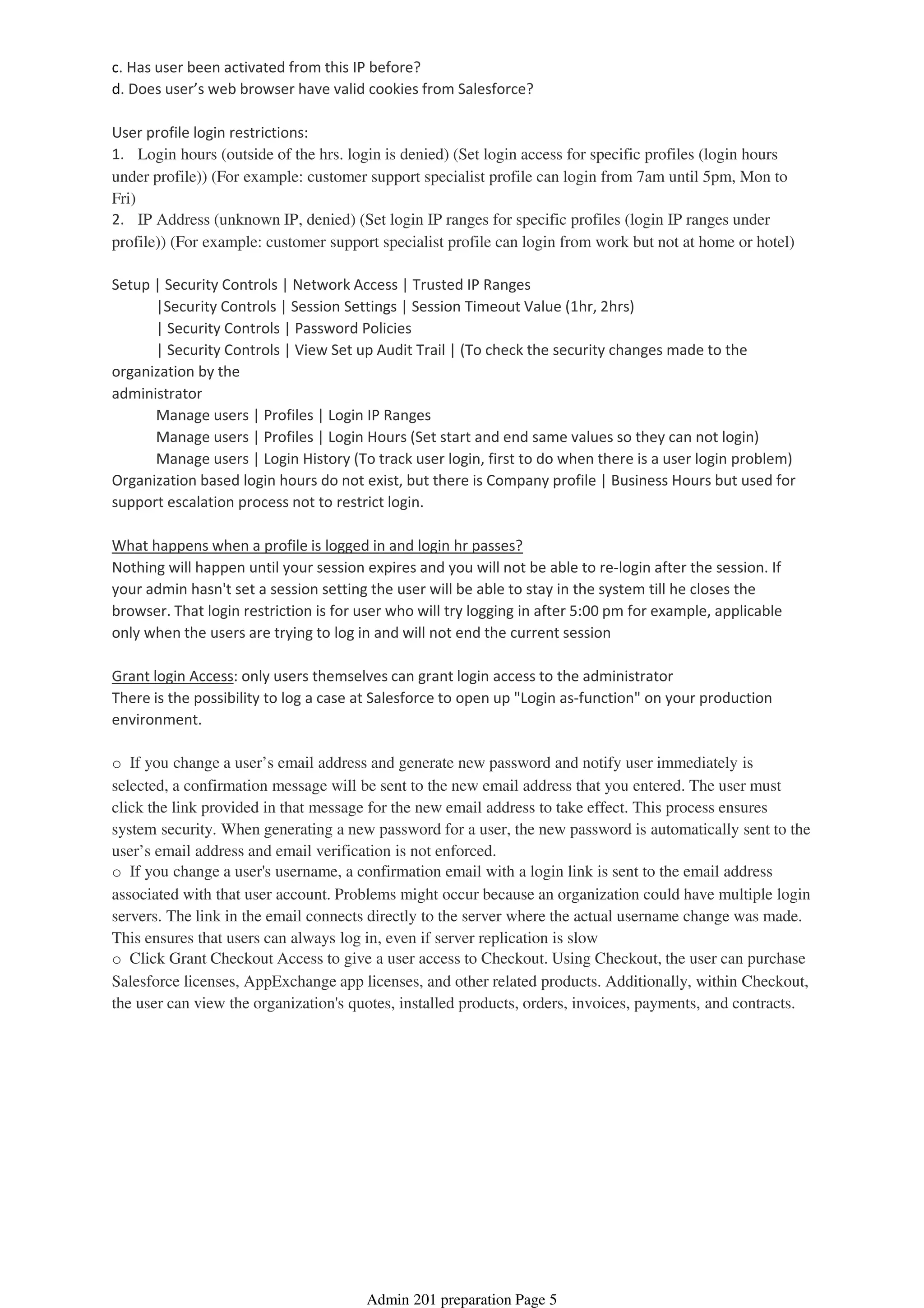 c. Has user been activated from this IP before?
d. Does user’s web browser have valid cookies from Salesforce?
User profile login restrictions:
1. Login hours (outside of the hrs. login is denied) (Set login access for specific profiles (login hours
under profile)) (For example: customer support specialist profile can login from 7am until 5pm, Mon to
Fri)
2. IP Address (unknown IP, denied) (Set login IP ranges for specific profiles (login IP ranges under
profile)) (For example: customer support specialist profile can login from work but not at home or hotel)
Setup | Security Controls | Network Access | Trusted IP Ranges
|Security Controls | Session Settings | Session Timeout Value (1hr, 2hrs)
| Security Controls | Password Policies
| Security Controls | View Set up Audit Trail | (To check the security changes made to the
organization by the
administrator
Manage users | Profiles | Login IP Ranges
Manage users | Profiles | Login Hours (Set start and end same values so they can not login)
Manage users | Login History (To track user login, first to do when there is a user login problem)
Organization based login hours do not exist, but there is Company profile | Business Hours but used for
support escalation process not to restrict login.
What happens when a profile is logged in and login hr passes?
Nothing will happen until your session expires and you will not be able to re-login after the session. If
your admin hasn't set a session setting the user will be able to stay in the system till he closes the
browser. That login restriction is for user who will try logging in after 5:00 pm for example, applicable
only when the users are trying to log in and will not end the current session
Grant login Access: only users themselves can grant login access to the administrator
There is the possibility to log a case at Salesforce to open up "Login as-function" on your production
environment.
o If you change a user’s email address and generate new password and notify user immediately is
selected, a confirmation message will be sent to the new email address that you entered. The user must
click the link provided in that message for the new email address to take effect. This process ensures
system security. When generating a new password for a user, the new password is automatically sent to the
user’s email address and email verification is not enforced.
o If you change a user's username, a confirmation email with a login link is sent to the email address
associated with that user account. Problems might occur because an organization could have multiple login
servers. The link in the email connects directly to the server where the actual username change was made.
This ensures that users can always log in, even if server replication is slow
o Click Grant Checkout Access to give a user access to Checkout. Using Checkout, the user can purchase
Salesforce licenses, AppExchange app licenses, and other related products. Additionally, within Checkout,
the user can view the organization's quotes, installed products, orders, invoices, payments, and contracts.
Admin 201 preparation Page 5
 