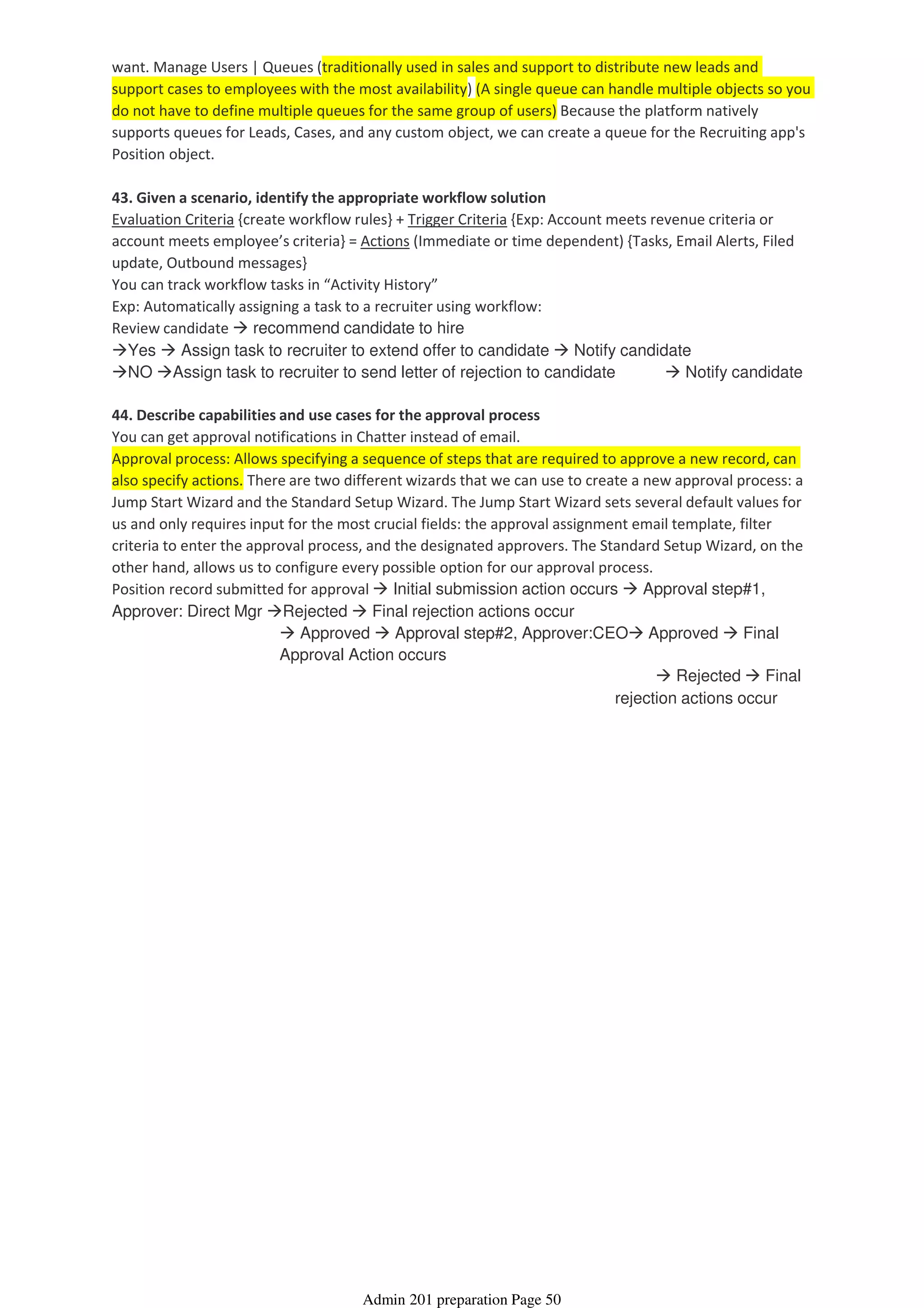 want. Manage Users | Queues (traditionally used in sales and support to distribute new leads and
support cases to employees with the most availability) (A single queue can handle multiple objects so you
do not have to define multiple queues for the same group of users) Because the platform natively
supports queues for Leads, Cases, and any custom object, we can create a queue for the Recruiting app's
Position object.
43. Given a scenario, identify the appropriate workflow solution
Evaluation Criteria {create workflow rules} + Trigger Criteria {Exp: Account meets revenue criteria or
account meets employee’s criteria} = Actions (Immediate or time dependent) {Tasks, Email Alerts, Filed
update, Outbound messages}
You can track workflow tasks in “Activity History”
Exp: Automatically assigning a task to a recruiter using workflow:
Review candidate recommend candidate to hire
Yes Assign task to recruiter to extend offer to candidate Notify candidate
NO Assign task to recruiter to send letter of rejection to candidate Notify candidate
44. Describe capabilities and use cases for the approval process
You can get approval notifications in Chatter instead of email.
Approval process: Allows specifying a sequence of steps that are required to approve a new record, can
also specify actions. There are two different wizards that we can use to create a new approval process: a
Jump Start Wizard and the Standard Setup Wizard. The Jump Start Wizard sets several default values for
us and only requires input for the most crucial fields: the approval assignment email template, filter
criteria to enter the approval process, and the designated approvers. The Standard Setup Wizard, on the
other hand, allows us to configure every possible option for our approval process.
Rejected Final
rejection actions occur
Approved Approval step#2, Approver:CEO Approved Final
Approval Action occurs
Position record submitted for approval Initial submission action occurs Approval step#1,
Approver: Direct Mgr Rejected Final rejection actions occur
Admin 201 preparation Page 50
 