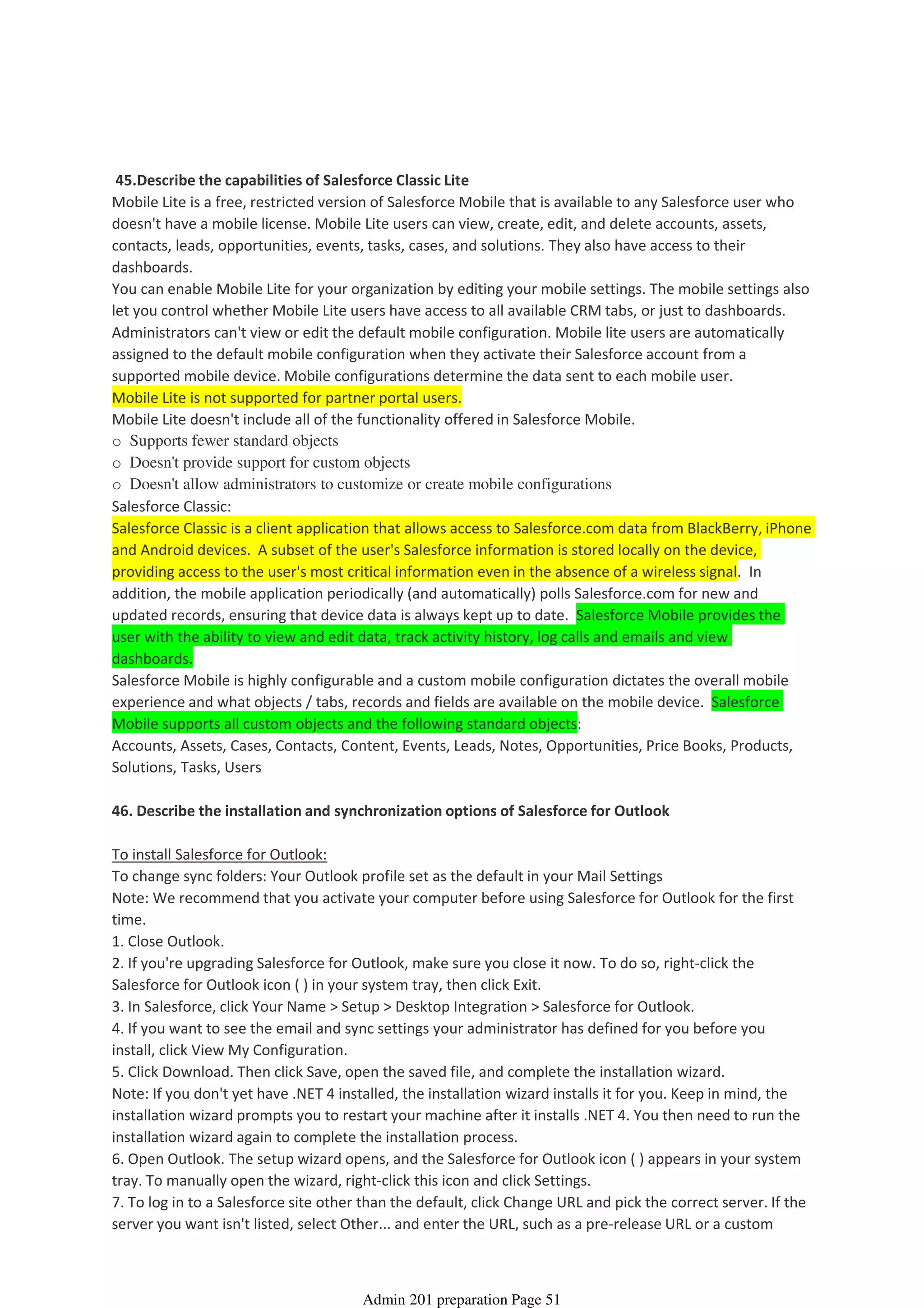 45.Describe the capabilities of Salesforce Classic Lite
Mobile Lite is a free, restricted version of Salesforce Mobile that is available to any Salesforce user who
doesn't have a mobile license. Mobile Lite users can view, create, edit, and delete accounts, assets,
contacts, leads, opportunities, events, tasks, cases, and solutions. They also have access to their
dashboards.
You can enable Mobile Lite for your organization by editing your mobile settings. The mobile settings also
let you control whether Mobile Lite users have access to all available CRM tabs, or just to dashboards.
Administrators can't view or edit the default mobile configuration. Mobile lite users are automatically
assigned to the default mobile configuration when they activate their Salesforce account from a
supported mobile device. Mobile configurations determine the data sent to each mobile user.
Mobile Lite is not supported for partner portal users.
Mobile Lite doesn't include all of the functionality offered in Salesforce Mobile.
o Supports fewer standard objects
o Doesn't provide support for custom objects
o Doesn't allow administrators to customize or create mobile configurations
Salesforce Classic:
Salesforce Classic is a client application that allows access to Salesforce.com data from BlackBerry, iPhone
and Android devices. A subset of the user's Salesforce information is stored locally on the device,
providing access to the user's most critical information even in the absence of a wireless signal. In
addition, the mobile application periodically (and automatically) polls Salesforce.com for new and
updated records, ensuring that device data is always kept up to date. Salesforce Mobile provides the
user with the ability to view and edit data, track activity history, log calls and emails and view
dashboards.
Salesforce Mobile is highly configurable and a custom mobile configuration dictates the overall mobile
experience and what objects / tabs, records and fields are available on the mobile device. Salesforce
Mobile supports all custom objects and the following standard objects:
Accounts, Assets, Cases, Contacts, Content, Events, Leads, Notes, Opportunities, Price Books, Products,
Solutions, Tasks, Users
46. Describe the installation and synchronization options of Salesforce for Outlook
To install Salesforce for Outlook:
To change sync folders: Your Outlook profile set as the default in your Mail Settings
Note: We recommend that you activate your computer before using Salesforce for Outlook for the first
time.
1. Close Outlook.
2. If you're upgrading Salesforce for Outlook, make sure you close it now. To do so, right-click the
Salesforce for Outlook icon ( ) in your system tray, then click Exit.
3. In Salesforce, click Your Name > Setup > Desktop Integration > Salesforce for Outlook.
4. If you want to see the email and sync settings your administrator has defined for you before you
install, click View My Configuration.
5. Click Download. Then click Save, open the saved file, and complete the installation wizard.
Note: If you don't yet have .NET 4 installed, the installation wizard installs it for you. Keep in mind, the
installation wizard prompts you to restart your machine after it installs .NET 4. You then need to run the
installation wizard again to complete the installation process.
6. Open Outlook. The setup wizard opens, and the Salesforce for Outlook icon ( ) appears in your system
tray. To manually open the wizard, right-click this icon and click Settings.
7. To log in to a Salesforce site other than the default, click Change URL and pick the correct server. If the
server you want isn't listed, select Other... and enter the URL, such as a pre-release URL or a custom
Desktop and Mobile Administration – 2%
08 April 2014 08:43
Admin 201 preparation Page 51
 