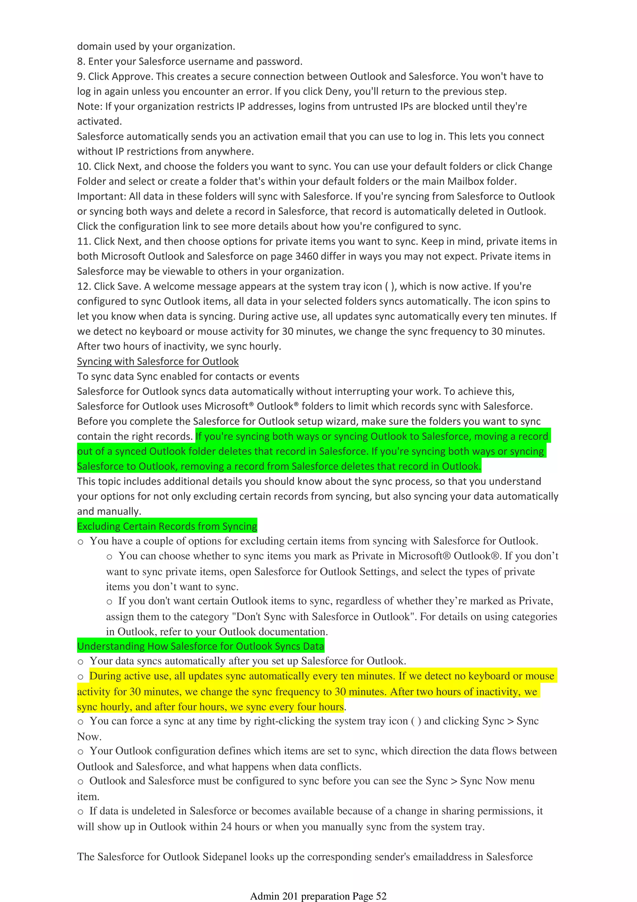 domain used by your organization.
8. Enter your Salesforce username and password.
9. Click Approve. This creates a secure connection between Outlook and Salesforce. You won't have to
log in again unless you encounter an error. If you click Deny, you'll return to the previous step.
Note: If your organization restricts IP addresses, logins from untrusted IPs are blocked until they're
activated.
Salesforce automatically sends you an activation email that you can use to log in. This lets you connect
without IP restrictions from anywhere.
10. Click Next, and choose the folders you want to sync. You can use your default folders or click Change
Folder and select or create a folder that's within your default folders or the main Mailbox folder.
Important: All data in these folders will sync with Salesforce. If you're syncing from Salesforce to Outlook
or syncing both ways and delete a record in Salesforce, that record is automatically deleted in Outlook.
Click the configuration link to see more details about how you're configured to sync.
11. Click Next, and then choose options for private items you want to sync. Keep in mind, private items in
both Microsoft Outlook and Salesforce on page 3460 differ in ways you may not expect. Private items in
Salesforce may be viewable to others in your organization.
12. Click Save. A welcome message appears at the system tray icon ( ), which is now active. If you're
configured to sync Outlook items, all data in your selected folders syncs automatically. The icon spins to
let you know when data is syncing. During active use, all updates sync automatically every ten minutes. If
we detect no keyboard or mouse activity for 30 minutes, we change the sync frequency to 30 minutes.
After two hours of inactivity, we sync hourly.
Syncing with Salesforce for Outlook
To sync data Sync enabled for contacts or events
Salesforce for Outlook syncs data automatically without interrupting your work. To achieve this,
Salesforce for Outlook uses Microsoft® Outlook® folders to limit which records sync with Salesforce.
Before you complete the Salesforce for Outlook setup wizard, make sure the folders you want to sync
contain the right records. If you're syncing both ways or syncing Outlook to Salesforce, moving a record
out of a synced Outlook folder deletes that record in Salesforce. If you're syncing both ways or syncing
Salesforce to Outlook, removing a record from Salesforce deletes that record in Outlook.
This topic includes additional details you should know about the sync process, so that you understand
your options for not only excluding certain records from syncing, but also syncing your data automatically
and manually.
Excluding Certain Records from Syncing
o You can choose whether to sync items you mark as Private in Microsoft® Outlook®. If you don’t
want to sync private items, open Salesforce for Outlook Settings, and select the types of private
items you don’t want to sync.
o If you don't want certain Outlook items to sync, regardless of whether they’re marked as Private,
assign them to the category "Don't Sync with Salesforce in Outlook". For details on using categories
in Outlook, refer to your Outlook documentation.
o You have a couple of options for excluding certain items from syncing with Salesforce for Outlook.
Understanding How Salesforce for Outlook Syncs Data
o Your data syncs automatically after you set up Salesforce for Outlook.
o During active use, all updates sync automatically every ten minutes. If we detect no keyboard or mouse
activity for 30 minutes, we change the sync frequency to 30 minutes. After two hours of inactivity, we
sync hourly, and after four hours, we sync every four hours.
o You can force a sync at any time by right-clicking the system tray icon ( ) and clicking Sync > Sync
Now.
o Your Outlook configuration defines which items are set to sync, which direction the data flows between
Outlook and Salesforce, and what happens when data conflicts.
o Outlook and Salesforce must be configured to sync before you can see the Sync > Sync Now menu
item.
o If data is undeleted in Salesforce or becomes available because of a change in sharing permissions, it
will show up in Outlook within 24 hours or when you manually sync from the system tray.
The Salesforce for Outlook Sidepanel looks up the corresponding sender's emailaddress in Salesforce
Admin 201 preparation Page 52
 