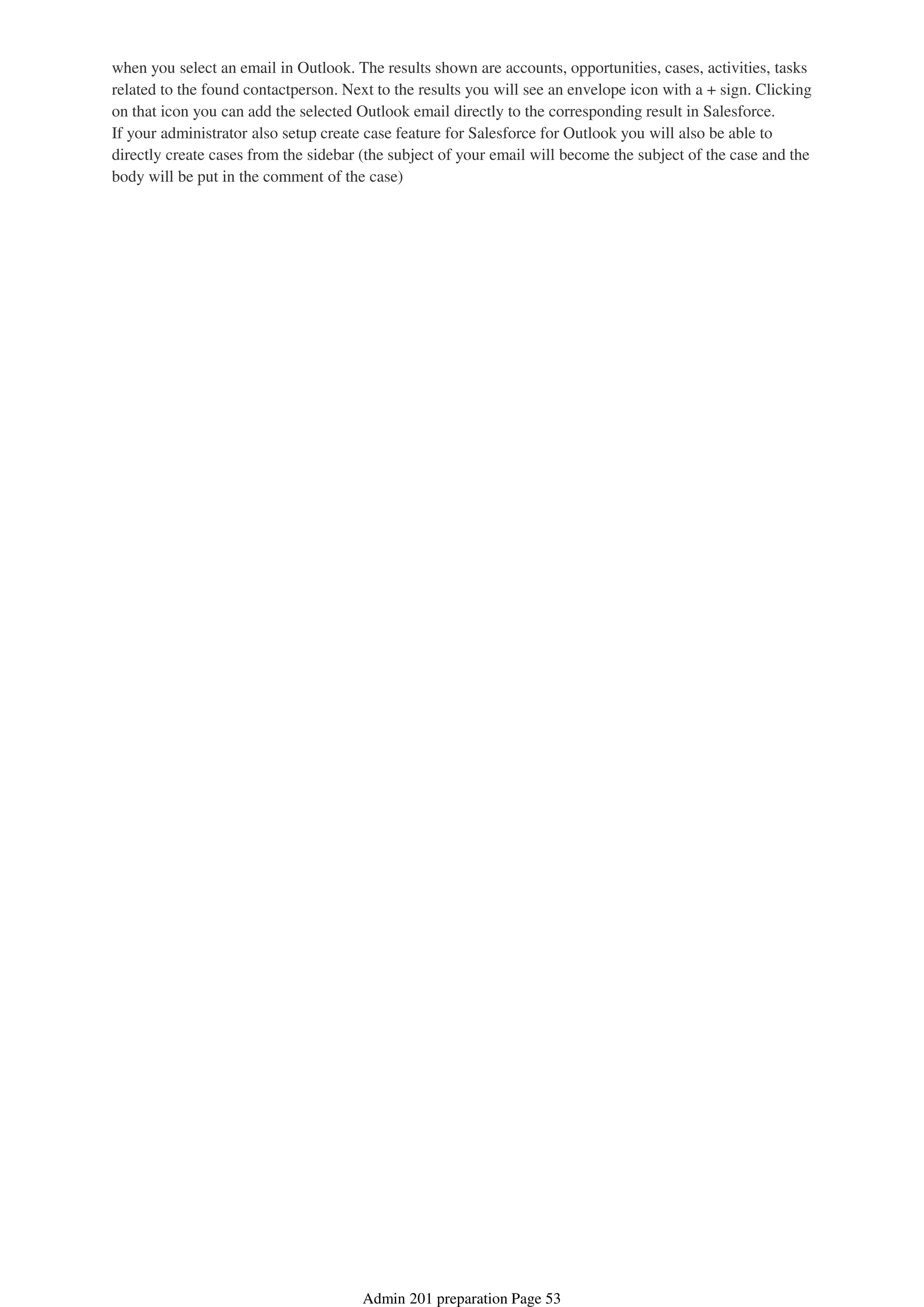 when you select an email in Outlook. The results shown are accounts, opportunities, cases, activities, tasks
related to the found contactperson. Next to the results you will see an envelope icon with a + sign. Clicking
on that icon you can add the selected Outlook email directly to the corresponding result in Salesforce.
If your administrator also setup create case feature for Salesforce for Outlook you will also be able to
directly create cases from the sidebar (the subject of your email will become the subject of the case and the
body will be put in the comment of the case)
Admin 201 preparation Page 53
 