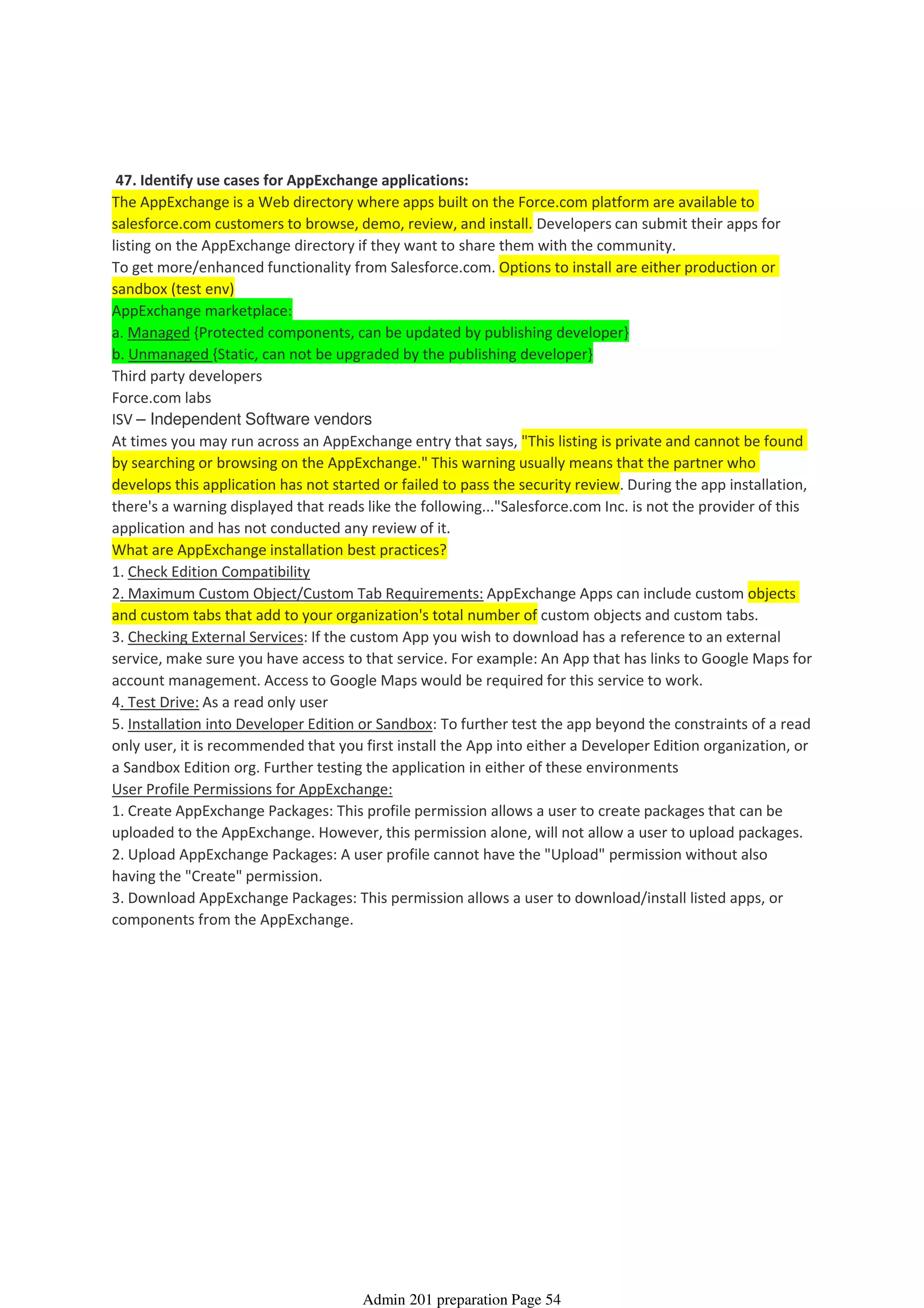 47. Identify use cases for AppExchange applications:
The AppExchange is a Web directory where apps built on the Force.com platform are available to
salesforce.com customers to browse, demo, review, and install. Developers can submit their apps for
listing on the AppExchange directory if they want to share them with the community.
To get more/enhanced functionality from Salesforce.com. Options to install are either production or
sandbox (test env)
AppExchange marketplace:
a. Managed {Protected components, can be updated by publishing developer}
b. Unmanaged {Static, can not be upgraded by the publishing developer}
Third party developers
Force.com labs
ISV – Independent Software vendors
At times you may run across an AppExchange entry that says, "This listing is private and cannot be found
by searching or browsing on the AppExchange." This warning usually means that the partner who
develops this application has not started or failed to pass the security review. During the app installation,
there's a warning displayed that reads like the following..."Salesforce.com Inc. is not the provider of this
application and has not conducted any review of it.
What are AppExchange installation best practices?
1. Check Edition Compatibility
2. Maximum Custom Object/Custom Tab Requirements: AppExchange Apps can include custom objects
and custom tabs that add to your organization's total number of custom objects and custom tabs.
3. Checking External Services: If the custom App you wish to download has a reference to an external
service, make sure you have access to that service. For example: An App that has links to Google Maps for
account management. Access to Google Maps would be required for this service to work.
4. Test Drive: As a read only user
5. Installation into Developer Edition or Sandbox: To further test the app beyond the constraints of a read
only user, it is recommended that you first install the App into either a Developer Edition organization, or
a Sandbox Edition org. Further testing the application in either of these environments
User Profile Permissions for AppExchange:
1. Create AppExchange Packages: This profile permission allows a user to create packages that can be
uploaded to the AppExchange. However, this permission alone, will not allow a user to upload packages.
2. Upload AppExchange Packages: A user profile cannot have the "Upload" permission without also
having the "Create" permission.
3. Download AppExchange Packages: This permission allows a user to download/install listed apps, or
components from the AppExchange.
AppExchange - 2%
08 April 2014 08:44
Admin 201 preparation Page 54
 