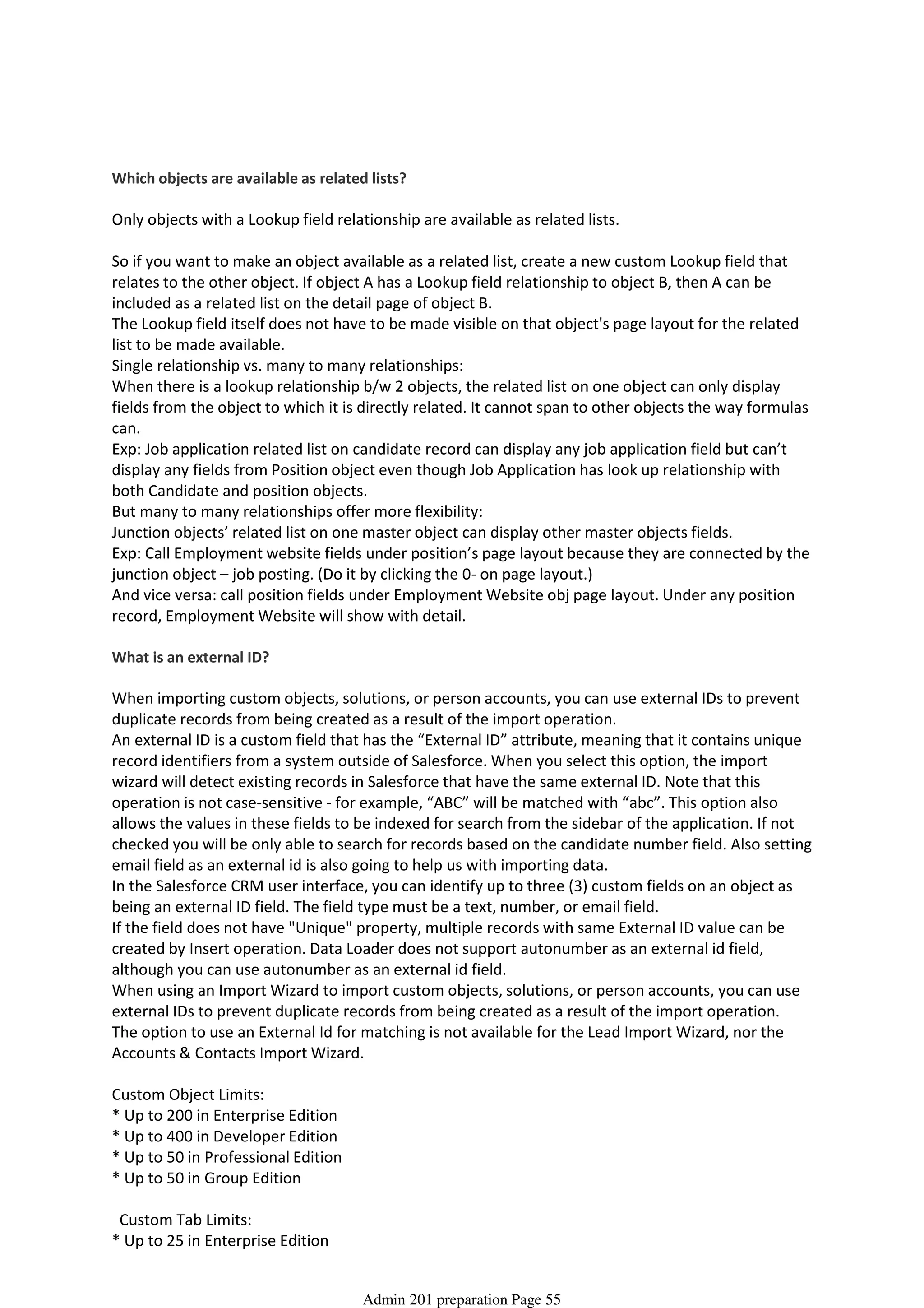 Which objects are available as related lists?
Only objects with a Lookup field relationship are available as related lists.
So if you want to make an object available as a related list, create a new custom Lookup field that
relates to the other object. If object A has a Lookup field relationship to object B, then A can be
included as a related list on the detail page of object B.
The Lookup field itself does not have to be made visible on that object's page layout for the related
list to be made available.
Single relationship vs. many to many relationships:
When there is a lookup relationship b/w 2 objects, the related list on one object can only display
fields from the object to which it is directly related. It cannot span to other objects the way formulas
can.
Exp: Job application related list on candidate record can display any job application field but can’t
display any fields from Position object even though Job Application has look up relationship with
both Candidate and position objects.
But many to many relationships offer more flexibility:
Junction objects’ related list on one master object can display other master objects fields.
Exp: Call Employment website fields under position’s page layout because they are connected by the
junction object – job posting. (Do it by clicking the 0- on page layout.)
And vice versa: call position fields under Employment Website obj page layout. Under any position
record, Employment Website will show with detail.
What is an external ID?
When importing custom objects, solutions, or person accounts, you can use external IDs to prevent
duplicate records from being created as a result of the import operation.
An external ID is a custom field that has the “External ID” attribute, meaning that it contains unique
record identifiers from a system outside of Salesforce. When you select this option, the import
wizard will detect existing records in Salesforce that have the same external ID. Note that this
operation is not case-sensitive - for example, “ABC” will be matched with “abc”. This option also
allows the values in these fields to be indexed for search from the sidebar of the application. If not
checked you will be only able to search for records based on the candidate number field. Also setting
email field as an external id is also going to help us with importing data.
In the Salesforce CRM user interface, you can identify up to three (3) custom fields on an object as
being an external ID field. The field type must be a text, number, or email field.
If the field does not have "Unique" property, multiple records with same External ID value can be
created by Insert operation. Data Loader does not support autonumber as an external id field,
although you can use autonumber as an external id field.
When using an Import Wizard to import custom objects, solutions, or person accounts, you can use
external IDs to prevent duplicate records from being created as a result of the import operation.
The option to use an External Id for matching is not available for the Lead Import Wizard, nor the
Accounts & Contacts Import Wizard.
Custom Object Limits:
* Up to 200 in Enterprise Edition
* Up to 400 in Developer Edition
* Up to 50 in Professional Edition
* Up to 50 in Group Edition
Custom Tab Limits:
* Up to 25 in Enterprise Edition
* Up to 100 in Developer Edition
Extra Info
08 April 2014 08:44
Admin 201 preparation Page 55
 