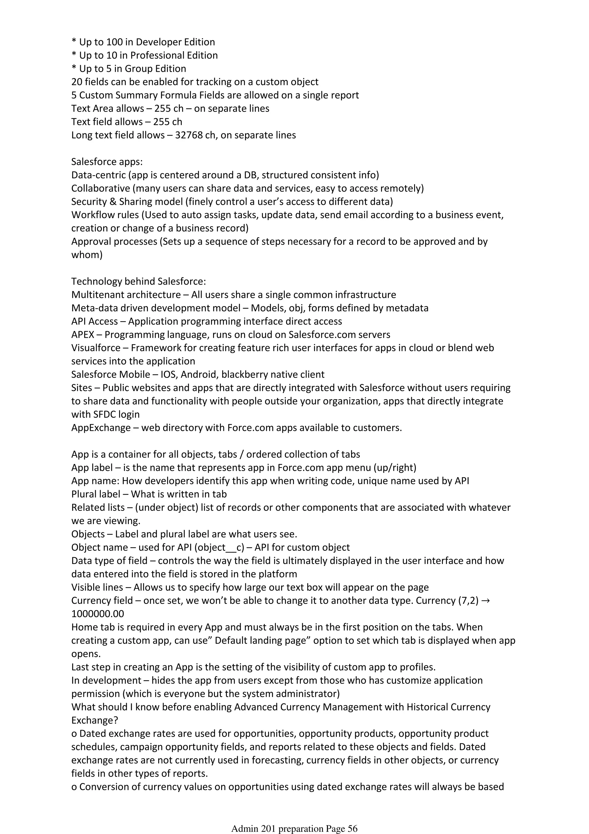 * Up to 100 in Developer Edition
* Up to 10 in Professional Edition
* Up to 5 in Group Edition
20 fields can be enabled for tracking on a custom object
5 Custom Summary Formula Fields are allowed on a single report
Text Area allows – 255 ch – on separate lines
Text field allows – 255 ch
Long text field allows – 32768 ch, on separate lines
Salesforce apps:
Data-centric (app is centered around a DB, structured consistent info)
Collaborative (many users can share data and services, easy to access remotely)
Security & Sharing model (finely control a user’s access to different data)
Workflow rules (Used to auto assign tasks, update data, send email according to a business event,
creation or change of a business record)
Approval processes (Sets up a sequence of steps necessary for a record to be approved and by
whom)
Technology behind Salesforce:
Multitenant architecture – All users share a single common infrastructure
Meta-data driven development model – Models, obj, forms defined by metadata
API Access – Application programming interface direct access
APEX – Programming language, runs on cloud on Salesforce.com servers
Visualforce – Framework for creating feature rich user interfaces for apps in cloud or blend web
services into the application
Salesforce Mobile – IOS, Android, blackberry native client
Sites – Public websites and apps that are directly integrated with Salesforce without users requiring
to share data and functionality with people outside your organization, apps that directly integrate
with SFDC login
AppExchange – web directory with Force.com apps available to customers.
App is a container for all objects, tabs / ordered collection of tabs
App label – is the name that represents app in Force.com app menu (up/right)
App name: How developers identify this app when writing code, unique name used by API
Plural label – What is written in tab
Related lists – (under object) list of records or other components that are associated with whatever
we are viewing.
Objects – Label and plural label are what users see.
Object name – used for API (object__c) – API for custom object
Data type of field – controls the way the field is ultimately displayed in the user interface and how
data entered into the field is stored in the platform
Visible lines – Allows us to specify how large our text box will appear on the page
Currency field – once set, we won’t be able to change it to another data type. Currency (7,2) →
1000000.00
Home tab is required in every App and must always be in the first position on the tabs. When
creating a custom app, can use” Default landing page” option to set which tab is displayed when app
opens.
Last step in creating an App is the setting of the visibility of custom app to profiles.
In development – hides the app from users except from those who has customize application
permission (which is everyone but the system administrator)
What should I know before enabling Advanced Currency Management with Historical Currency
Exchange?
o Dated exchange rates are used for opportunities, opportunity products, opportunity product
schedules, campaign opportunity fields, and reports related to these objects and fields. Dated
exchange rates are not currently used in forecasting, currency fields in other objects, or currency
fields in other types of reports.
o Conversion of currency values on opportunities using dated exchange rates will always be based
on the opportunity close date of the record in question. Opportunity product schedule dates can
Admin 201 preparation Page 56
 
