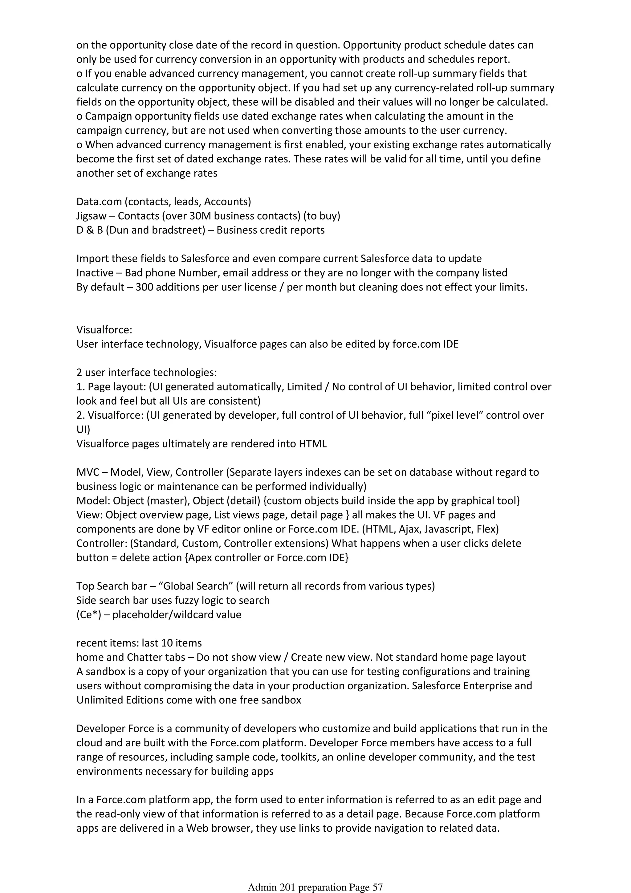 on the opportunity close date of the record in question. Opportunity product schedule dates can
only be used for currency conversion in an opportunity with products and schedules report.
o If you enable advanced currency management, you cannot create roll-up summary fields that
calculate currency on the opportunity object. If you had set up any currency-related roll-up summary
fields on the opportunity object, these will be disabled and their values will no longer be calculated.
o Campaign opportunity fields use dated exchange rates when calculating the amount in the
campaign currency, but are not used when converting those amounts to the user currency.
o When advanced currency management is first enabled, your existing exchange rates automatically
become the first set of dated exchange rates. These rates will be valid for all time, until you define
another set of exchange rates
Data.com (contacts, leads, Accounts)
Jigsaw – Contacts (over 30M business contacts) (to buy)
D & B (Dun and bradstreet) – Business credit reports
Import these fields to Salesforce and even compare current Salesforce data to update
Inactive – Bad phone Number, email address or they are no longer with the company listed
By default – 300 additions per user license / per month but cleaning does not effect your limits.
Visualforce:
User interface technology, Visualforce pages can also be edited by force.com IDE
2 user interface technologies:
1. Page layout: (UI generated automatically, Limited / No control of UI behavior, limited control over
look and feel but all UIs are consistent)
2. Visualforce: (UI generated by developer, full control of UI behavior, full “pixel level” control over
UI)
Visualforce pages ultimately are rendered into HTML
MVC – Model, View, Controller (Separate layers indexes can be set on database without regard to
business logic or maintenance can be performed individually)
Model: Object (master), Object (detail) {custom objects build inside the app by graphical tool}
View: Object overview page, List views page, detail page } all makes the UI. VF pages and
components are done by VF editor online or Force.com IDE. (HTML, Ajax, Javascript, Flex)
Controller: (Standard, Custom, Controller extensions) What happens when a user clicks delete
button = delete action {Apex controller or Force.com IDE}
Top Search bar – “Global Search” (will return all records from various types)
Side search bar uses fuzzy logic to search
(Ce*) – placeholder/wildcard value
recent items: last 10 items
home and Chatter tabs – Do not show view / Create new view. Not standard home page layout
A sandbox is a copy of your organization that you can use for testing configurations and training
users without compromising the data in your production organization. Salesforce Enterprise and
Unlimited Editions come with one free sandbox
Developer Force is a community of developers who customize and build applications that run in the
cloud and are built with the Force.com platform. Developer Force members have access to a full
range of resources, including sample code, toolkits, an online developer community, and the test
environments necessary for building apps
In a Force.com platform app, the form used to enter information is referred to as an edit page and
the read-only view of that information is referred to as a detail page. Because Force.com platform
apps are delivered in a Web browser, they use links to provide navigation to related data.
Two huge benefits start to come into focus when you look at Force.com platform apps: they're data-
Admin 201 preparation Page 57
 