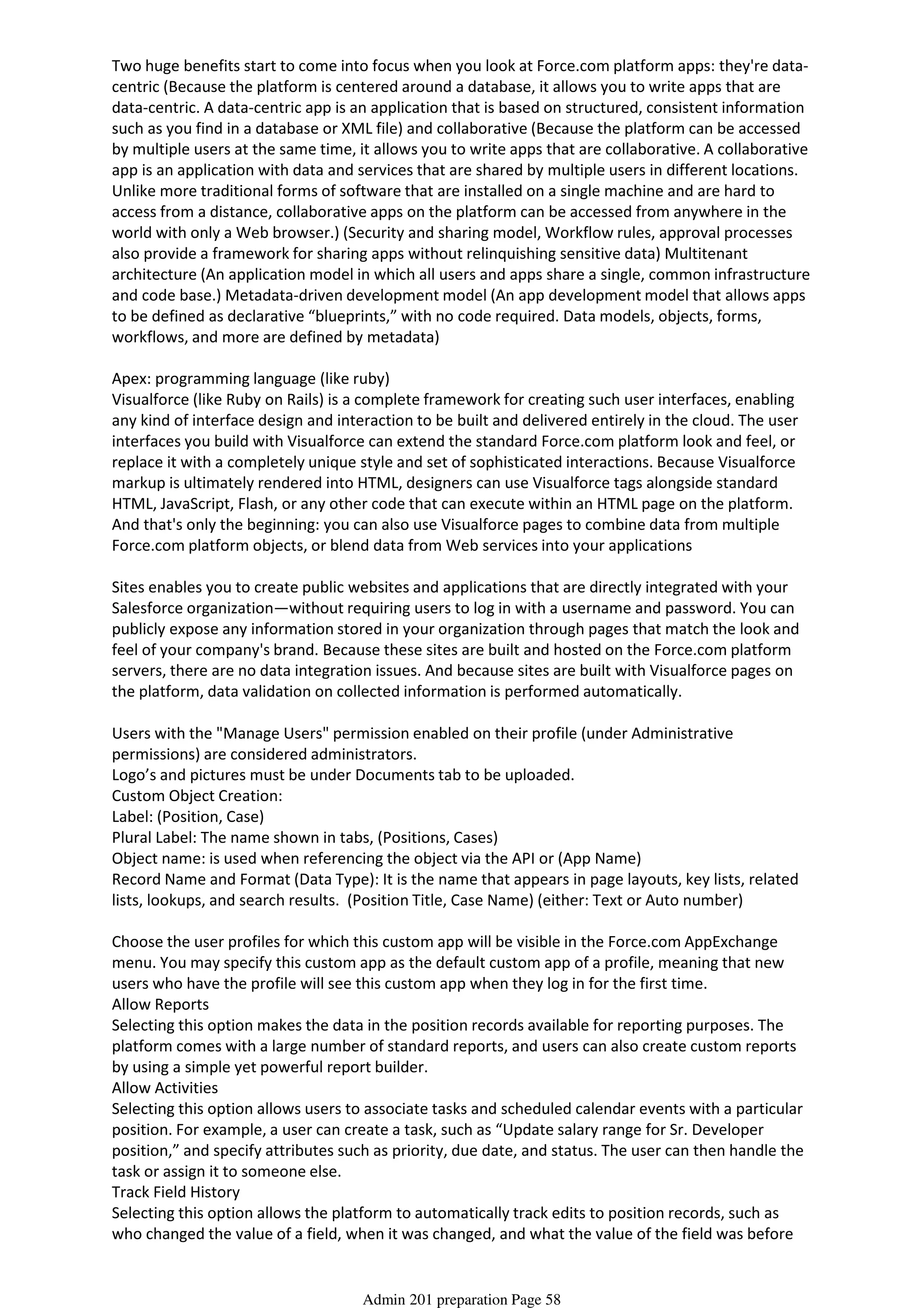 Two huge benefits start to come into focus when you look at Force.com platform apps: they're data-
centric (Because the platform is centered around a database, it allows you to write apps that are
data-centric. A data-centric app is an application that is based on structured, consistent information
such as you find in a database or XML file) and collaborative (Because the platform can be accessed
by multiple users at the same time, it allows you to write apps that are collaborative. A collaborative
app is an application with data and services that are shared by multiple users in different locations.
Unlike more traditional forms of software that are installed on a single machine and are hard to
access from a distance, collaborative apps on the platform can be accessed from anywhere in the
world with only a Web browser.) (Security and sharing model, Workflow rules, approval processes
also provide a framework for sharing apps without relinquishing sensitive data) Multitenant
architecture (An application model in which all users and apps share a single, common infrastructure
and code base.) Metadata-driven development model (An app development model that allows apps
to be defined as declarative “blueprints,” with no code required. Data models, objects, forms,
workflows, and more are defined by metadata)
Apex: programming language (like ruby)
Visualforce (like Ruby on Rails) is a complete framework for creating such user interfaces, enabling
any kind of interface design and interaction to be built and delivered entirely in the cloud. The user
interfaces you build with Visualforce can extend the standard Force.com platform look and feel, or
replace it with a completely unique style and set of sophisticated interactions. Because Visualforce
markup is ultimately rendered into HTML, designers can use Visualforce tags alongside standard
HTML, JavaScript, Flash, or any other code that can execute within an HTML page on the platform.
And that's only the beginning: you can also use Visualforce pages to combine data from multiple
Force.com platform objects, or blend data from Web services into your applications
Sites enables you to create public websites and applications that are directly integrated with your
Salesforce organization—without requiring users to log in with a username and password. You can
publicly expose any information stored in your organization through pages that match the look and
feel of your company's brand. Because these sites are built and hosted on the Force.com platform
servers, there are no data integration issues. And because sites are built with Visualforce pages on
the platform, data validation on collected information is performed automatically.
Users with the "Manage Users" permission enabled on their profile (under Administrative
permissions) are considered administrators.
Logo’s and pictures must be under Documents tab to be uploaded.
Custom Object Creation:
Label: (Position, Case)
Plural Label: The name shown in tabs, (Positions, Cases)
Object name: is used when referencing the object via the API or (App Name)
Record Name and Format (Data Type): It is the name that appears in page layouts, key lists, related
lists, lookups, and search results. (Position Title, Case Name) (either: Text or Auto number)
Choose the user profiles for which this custom app will be visible in the Force.com AppExchange
menu. You may specify this custom app as the default custom app of a profile, meaning that new
users who have the profile will see this custom app when they log in for the first time.
Allow Reports
Selecting this option makes the data in the position records available for reporting purposes. The
platform comes with a large number of standard reports, and users can also create custom reports
by using a simple yet powerful report builder.
Allow Activities
Selecting this option allows users to associate tasks and scheduled calendar events with a particular
position. For example, a user can create a task, such as “Update salary range for Sr. Developer
position,” and specify attributes such as priority, due date, and status. The user can then handle the
task or assign it to someone else.
Track Field History
Selecting this option allows the platform to automatically track edits to position records, such as
who changed the value of a field, when it was changed, and what the value of the field was before
and after the edit. History data is available for reporting, so users can easily create audit trail reports
Admin 201 preparation Page 58
 