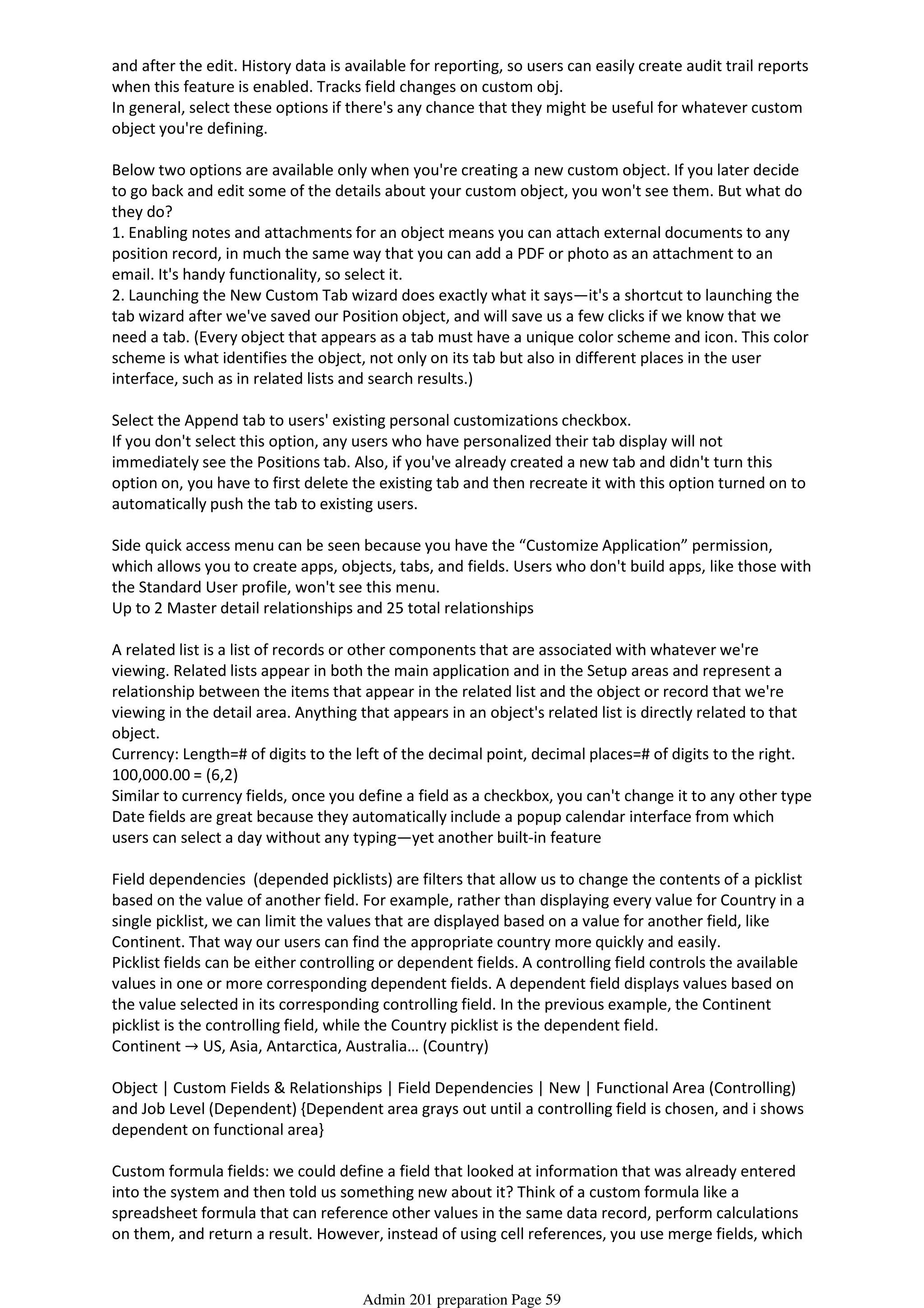 and after the edit. History data is available for reporting, so users can easily create audit trail reports
when this feature is enabled. Tracks field changes on custom obj.
In general, select these options if there's any chance that they might be useful for whatever custom
object you're defining.
Below two options are available only when you're creating a new custom object. If you later decide
to go back and edit some of the details about your custom object, you won't see them. But what do
they do?
1. Enabling notes and attachments for an object means you can attach external documents to any
position record, in much the same way that you can add a PDF or photo as an attachment to an
email. It's handy functionality, so select it.
2. Launching the New Custom Tab wizard does exactly what it says—it's a shortcut to launching the
tab wizard after we've saved our Position object, and will save us a few clicks if we know that we
need a tab. (Every object that appears as a tab must have a unique color scheme and icon. This color
scheme is what identifies the object, not only on its tab but also in different places in the user
interface, such as in related lists and search results.)
Select the Append tab to users' existing personal customizations checkbox.
If you don't select this option, any users who have personalized their tab display will not
immediately see the Positions tab. Also, if you've already created a new tab and didn't turn this
option on, you have to first delete the existing tab and then recreate it with this option turned on to
automatically push the tab to existing users.
Side quick access menu can be seen because you have the “Customize Application” permission,
which allows you to create apps, objects, tabs, and fields. Users who don't build apps, like those with
the Standard User profile, won't see this menu.
Up to 2 Master detail relationships and 25 total relationships
A related list is a list of records or other components that are associated with whatever we're
viewing. Related lists appear in both the main application and in the Setup areas and represent a
relationship between the items that appear in the related list and the object or record that we're
viewing in the detail area. Anything that appears in an object's related list is directly related to that
object.
Currency: Length=# of digits to the left of the decimal point, decimal places=# of digits to the right.
100,000.00 = (6,2)
Similar to currency fields, once you define a field as a checkbox, you can't change it to any other type
Date fields are great because they automatically include a popup calendar interface from which
users can select a day without any typing—yet another built-in feature
Field dependencies (depended picklists) are filters that allow us to change the contents of a picklist
based on the value of another field. For example, rather than displaying every value for Country in a
single picklist, we can limit the values that are displayed based on a value for another field, like
Continent. That way our users can find the appropriate country more quickly and easily.
Picklist fields can be either controlling or dependent fields. A controlling field controls the available
values in one or more corresponding dependent fields. A dependent field displays values based on
the value selected in its corresponding controlling field. In the previous example, the Continent
picklist is the controlling field, while the Country picklist is the dependent field.
Continent → US, Asia, Antarctica, Australia… (Country)
Object | Custom Fields & Relationships | Field Dependencies | New | Functional Area (Controlling)
and Job Level (Dependent) {Dependent area grays out until a controlling field is chosen, and i shows
dependent on functional area}
Custom formula fields: we could define a field that looked at information that was already entered
into the system and then told us something new about it? Think of a custom formula like a
spreadsheet formula that can reference other values in the same data record, perform calculations
on them, and return a result. However, instead of using cell references, you use merge fields, which
serve as placeholders for data that will be replaced with information from your records, user
Admin 201 preparation Page 59
 