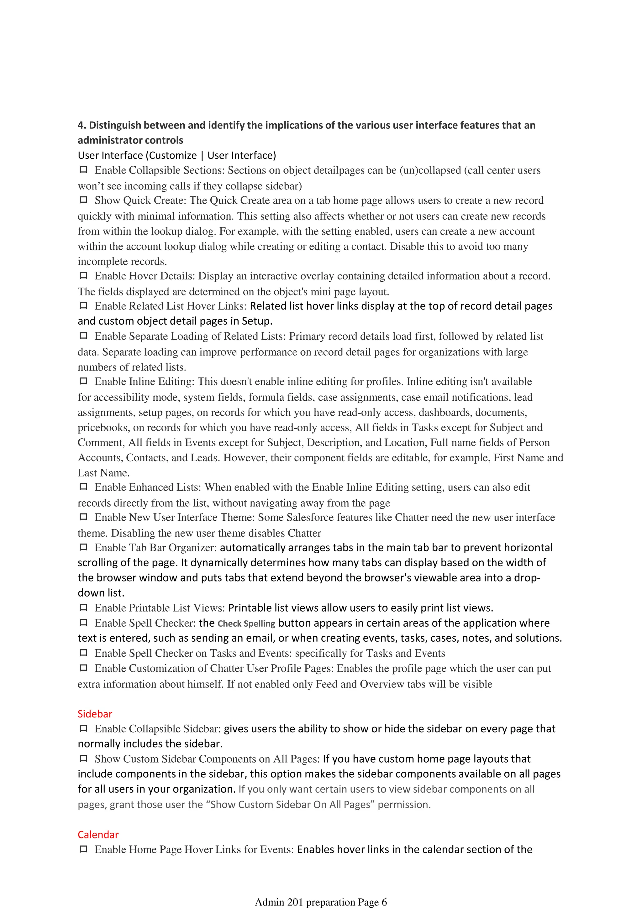 4. Distinguish between and identify the implications of the various user interface features that an
administrator controls
User Interface (Customize | User Interface)
ロ Enable Collapsible Sections: Sections on object detailpages can be (un)collapsed (call center users
won’t see incoming calls if they collapse sidebar)
ロ Show Quick Create: The Quick Create area on a tab home page allows users to create a new record
quickly with minimal information. This setting also affects whether or not users can create new records
from within the lookup dialog. For example, with the setting enabled, users can create a new account
within the account lookup dialog while creating or editing a contact. Disable this to avoid too many
incomplete records.
ロ Enable Hover Details: Display an interactive overlay containing detailed information about a record.
The fields displayed are determined on the object's mini page layout.
ロ Enable Related List Hover Links: Related list hover links display at the top of record detail pages
and custom object detail pages in Setup.
ロ Enable Separate Loading of Related Lists: Primary record details load first, followed by related list
data. Separate loading can improve performance on record detail pages for organizations with large
numbers of related lists.
ロ Enable Inline Editing: This doesn't enable inline editing for profiles. Inline editing isn't available
for accessibility mode, system fields, formula fields, case assignments, case email notifications, lead
assignments, setup pages, on records for which you have read-only access, dashboards, documents,
pricebooks, on records for which you have read-only access, All fields in Tasks except for Subject and
Comment, All fields in Events except for Subject, Description, and Location, Full name fields of Person
Accounts, Contacts, and Leads. However, their component fields are editable, for example, First Name and
Last Name.
ロ Enable Enhanced Lists: When enabled with the Enable Inline Editing setting, users can also edit
records directly from the list, without navigating away from the page
ロ Enable New User Interface Theme: Some Salesforce features like Chatter need the new user interface
theme. Disabling the new user theme disables Chatter
ロ Enable Tab Bar Organizer: automatically arranges tabs in the main tab bar to prevent horizontal
scrolling of the page. It dynamically determines how many tabs can display based on the width of
the browser window and puts tabs that extend beyond the browser's viewable area into a drop-
down list.
ロ Enable Printable List Views: Printable list views allow users to easily print list views.
ロ Enable Spell Checker: the Check Spelling button appears in certain areas of the application where
text is entered, such as sending an email, or when creating events, tasks, cases, notes, and solutions.
ロ Enable Spell Checker on Tasks and Events: specifically for Tasks and Events
ロ Enable Customization of Chatter User Profile Pages: Enables the profile page which the user can put
extra information about himself. If not enabled only Feed and Overview tabs will be visible
Sidebar
ロ Enable Collapsible Sidebar: gives users the ability to show or hide the sidebar on every page that
normally includes the sidebar.
ロ Show Custom Sidebar Components on All Pages: If you have custom home page layouts that
include components in the sidebar, this option makes the sidebar components available on all pages
for all users in your organization. If you only want certain users to view sidebar components on all
pages, grant those user the “Show Custom Sidebar On All Pages” permission.
Calendar
ロ Enable Home Page Hover Links for Events: Enables hover links in the calendar section of the
Home tab.
Global User Interface - 1%
08 April 2014 08:38
Admin 201 preparation Page 6
 