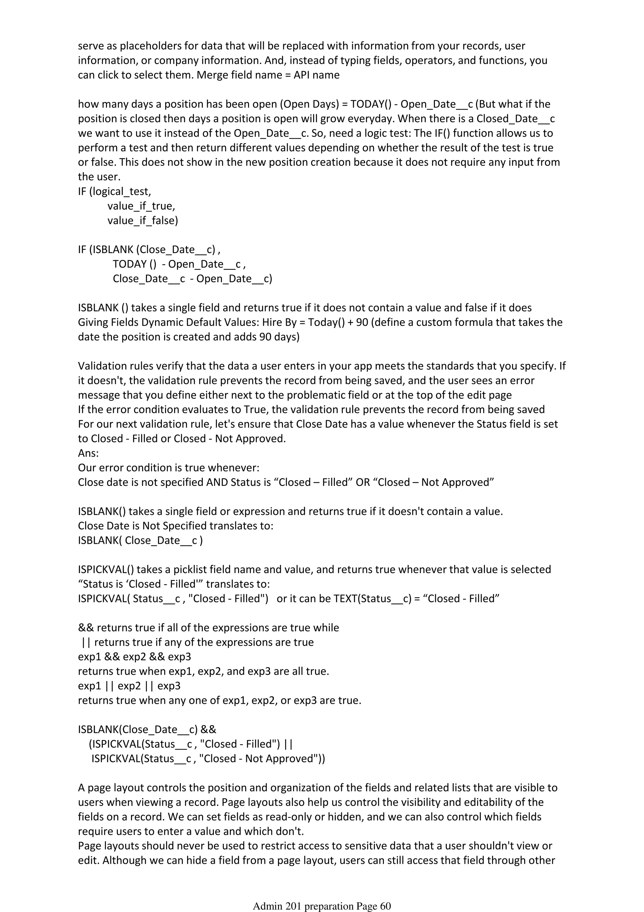 serve as placeholders for data that will be replaced with information from your records, user
information, or company information. And, instead of typing fields, operators, and functions, you
can click to select them. Merge field name = API name
how many days a position has been open (Open Days) = TODAY() - Open_Date__c (But what if the
position is closed then days a position is open will grow everyday. When there is a Closed_Date__c
we want to use it instead of the Open_Date__c. So, need a logic test: The IF() function allows us to
perform a test and then return different values depending on whether the result of the test is true
or false. This does not show in the new position creation because it does not require any input from
the user.
IF (logical_test,
value_if_true,
value_if_false)
IF (ISBLANK (Close_Date__c) ,
TODAY () - Open_Date__c ,
Close_Date__c - Open_Date__c)
ISBLANK () takes a single field and returns true if it does not contain a value and false if it does
Giving Fields Dynamic Default Values: Hire By = Today() + 90 (define a custom formula that takes the
date the position is created and adds 90 days)
Validation rules verify that the data a user enters in your app meets the standards that you specify. If
it doesn't, the validation rule prevents the record from being saved, and the user sees an error
message that you define either next to the problematic field or at the top of the edit page
If the error condition evaluates to True, the validation rule prevents the record from being saved
For our next validation rule, let's ensure that Close Date has a value whenever the Status field is set
to Closed - Filled or Closed - Not Approved.
Ans:
Our error condition is true whenever:
Close date is not specified AND Status is “Closed – Filled” OR “Closed – Not Approved”
ISBLANK() takes a single field or expression and returns true if it doesn't contain a value.
Close Date is Not Specified translates to:
ISBLANK( Close_Date__c )
ISPICKVAL() takes a picklist field name and value, and returns true whenever that value is selected
“Status is ‘Closed - Filled'” translates to:
ISPICKVAL( Status__c , "Closed - Filled") or it can be TEXT(Status__c) = “Closed - Filled”
&& returns true if all of the expressions are true while
|| returns true if any of the expressions are true
exp1 && exp2 && exp3
returns true when exp1, exp2, and exp3 are all true.
exp1 || exp2 || exp3
returns true when any one of exp1, exp2, or exp3 are true.
ISBLANK(Close_Date__c) &&
(ISPICKVAL(Status__c , "Closed - Filled") ||
ISPICKVAL(Status__c , "Closed - Not Approved"))
A page layout controls the position and organization of the fields and related lists that are visible to
users when viewing a record. Page layouts also help us control the visibility and editability of the
fields on a record. We can set fields as read-only or hidden, and we can also control which fields
require users to enter a value and which don't.
Page layouts should never be used to restrict access to sensitive data that a user shouldn't view or
edit. Although we can hide a field from a page layout, users can still access that field through other
parts of the app, such as in reports or via the API. We can also determine which fields are required
Admin 201 preparation Page 60
 