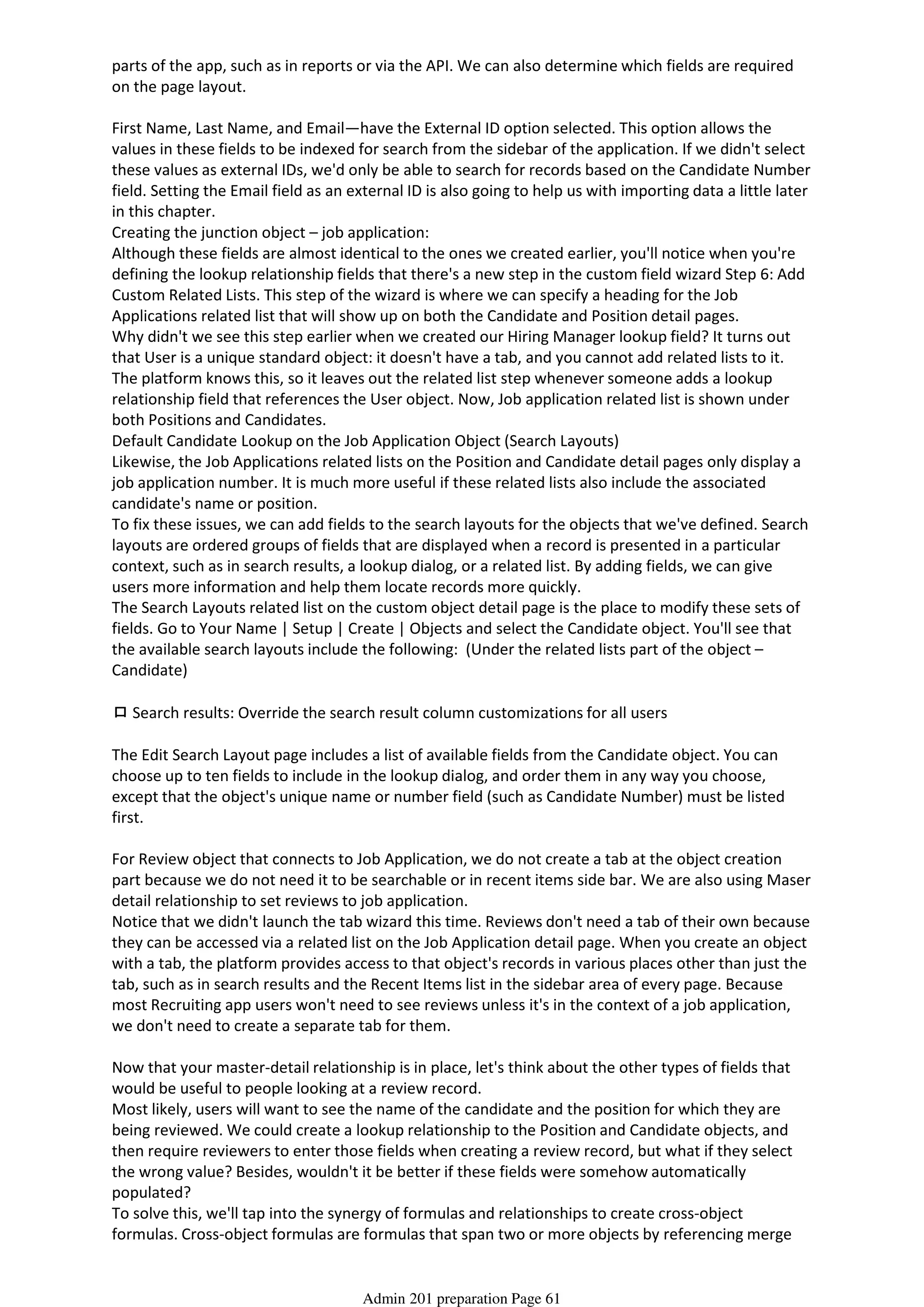 parts of the app, such as in reports or via the API. We can also determine which fields are required
on the page layout.
First Name, Last Name, and Email—have the External ID option selected. This option allows the
values in these fields to be indexed for search from the sidebar of the application. If we didn't select
these values as external IDs, we'd only be able to search for records based on the Candidate Number
field. Setting the Email field as an external ID is also going to help us with importing data a little later
in this chapter.
Creating the junction object – job application:
Although these fields are almost identical to the ones we created earlier, you'll notice when you're
defining the lookup relationship fields that there's a new step in the custom field wizard Step 6: Add
Custom Related Lists. This step of the wizard is where we can specify a heading for the Job
Applications related list that will show up on both the Candidate and Position detail pages.
Why didn't we see this step earlier when we created our Hiring Manager lookup field? It turns out
that User is a unique standard object: it doesn't have a tab, and you cannot add related lists to it.
The platform knows this, so it leaves out the related list step whenever someone adds a lookup
relationship field that references the User object. Now, Job application related list is shown under
both Positions and Candidates.
Default Candidate Lookup on the Job Application Object (Search Layouts)
Likewise, the Job Applications related lists on the Position and Candidate detail pages only display a
job application number. It is much more useful if these related lists also include the associated
candidate's name or position.
To fix these issues, we can add fields to the search layouts for the objects that we've defined. Search
layouts are ordered groups of fields that are displayed when a record is presented in a particular
context, such as in search results, a lookup dialog, or a related list. By adding fields, we can give
users more information and help them locate records more quickly.
The Search Layouts related list on the custom object detail page is the place to modify these sets of
fields. Go to Your Name | Setup | Create | Objects and select the Candidate object. You'll see that
the available search layouts include the following: (Under the related lists part of the object –
Candidate)
ロSearch results: Override the search result column customizations for all users
The Edit Search Layout page includes a list of available fields from the Candidate object. You can
choose up to ten fields to include in the lookup dialog, and order them in any way you choose,
except that the object's unique name or number field (such as Candidate Number) must be listed
first.
For Review object that connects to Job Application, we do not create a tab at the object creation
part because we do not need it to be searchable or in recent items side bar. We are also using Maser
detail relationship to set reviews to job application.
Notice that we didn't launch the tab wizard this time. Reviews don't need a tab of their own because
they can be accessed via a related list on the Job Application detail page. When you create an object
with a tab, the platform provides access to that object's records in various places other than just the
tab, such as in search results and the Recent Items list in the sidebar area of every page. Because
most Recruiting app users won't need to see reviews unless it's in the context of a job application,
we don't need to create a separate tab for them.
Now that your master-detail relationship is in place, let's think about the other types of fields that
would be useful to people looking at a review record.
Most likely, users will want to see the name of the candidate and the position for which they are
being reviewed. We could create a lookup relationship to the Position and Candidate objects, and
then require reviewers to enter those fields when creating a review record, but what if they select
the wrong value? Besides, wouldn't it be better if these fields were somehow automatically
populated?
To solve this, we'll tap into the synergy of formulas and relationships to create cross-object
formulas. Cross-object formulas are formulas that span two or more objects by referencing merge
fields from related records. This means that formulas on our Review object can access fields on the
Admin 201 preparation Page 61
 
