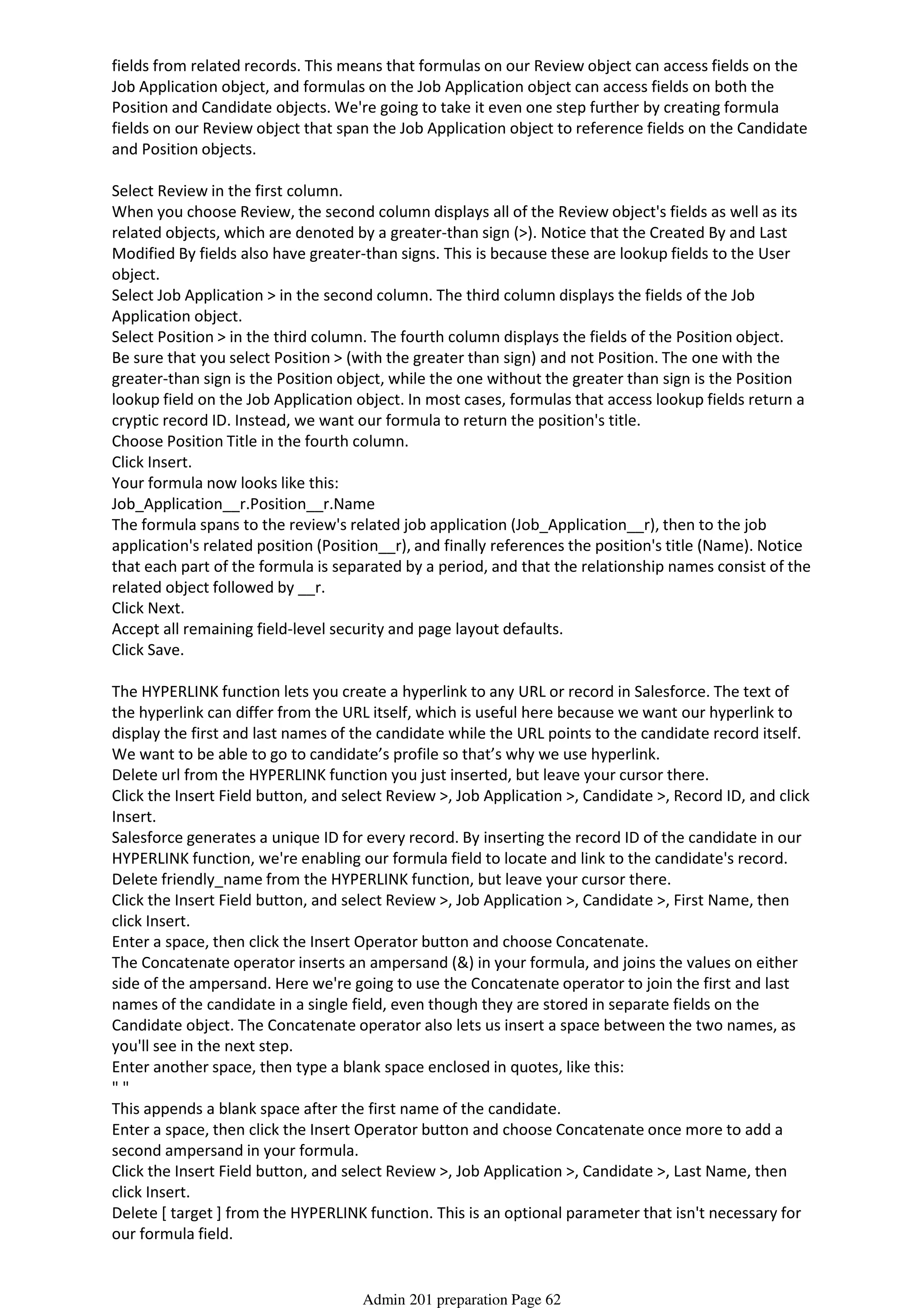 fields from related records. This means that formulas on our Review object can access fields on the
Job Application object, and formulas on the Job Application object can access fields on both the
Position and Candidate objects. We're going to take it even one step further by creating formula
fields on our Review object that span the Job Application object to reference fields on the Candidate
and Position objects.
Select Review in the first column.
When you choose Review, the second column displays all of the Review object's fields as well as its
related objects, which are denoted by a greater-than sign (>). Notice that the Created By and Last
Modified By fields also have greater-than signs. This is because these are lookup fields to the User
object.
Select Job Application > in the second column. The third column displays the fields of the Job
Application object.
Select Position > in the third column. The fourth column displays the fields of the Position object.
Be sure that you select Position > (with the greater than sign) and not Position. The one with the
greater-than sign is the Position object, while the one without the greater than sign is the Position
lookup field on the Job Application object. In most cases, formulas that access lookup fields return a
cryptic record ID. Instead, we want our formula to return the position's title.
Choose Position Title in the fourth column.
Click Insert.
Your formula now looks like this:
Job_Application__r.Position__r.Name
The formula spans to the review's related job application (Job_Application__r), then to the job
application's related position (Position__r), and finally references the position's title (Name). Notice
that each part of the formula is separated by a period, and that the relationship names consist of the
related object followed by __r.
Click Next.
Accept all remaining field-level security and page layout defaults.
Click Save.
The HYPERLINK function lets you create a hyperlink to any URL or record in Salesforce. The text of
the hyperlink can differ from the URL itself, which is useful here because we want our hyperlink to
display the first and last names of the candidate while the URL points to the candidate record itself.
We want to be able to go to candidate’s profile so that’s why we use hyperlink.
Delete url from the HYPERLINK function you just inserted, but leave your cursor there.
Click the Insert Field button, and select Review >, Job Application >, Candidate >, Record ID, and click
Insert.
Salesforce generates a unique ID for every record. By inserting the record ID of the candidate in our
HYPERLINK function, we're enabling our formula field to locate and link to the candidate's record.
Delete friendly_name from the HYPERLINK function, but leave your cursor there.
Click the Insert Field button, and select Review >, Job Application >, Candidate >, First Name, then
click Insert.
Enter a space, then click the Insert Operator button and choose Concatenate.
The Concatenate operator inserts an ampersand (&) in your formula, and joins the values on either
side of the ampersand. Here we're going to use the Concatenate operator to join the first and last
names of the candidate in a single field, even though they are stored in separate fields on the
Candidate object. The Concatenate operator also lets us insert a space between the two names, as
you'll see in the next step.
Enter another space, then type a blank space enclosed in quotes, like this:
" "
This appends a blank space after the first name of the candidate.
Enter a space, then click the Insert Operator button and choose Concatenate once more to add a
second ampersand in your formula.
Click the Insert Field button, and select Review >, Job Application >, Candidate >, Last Name, then
click Insert.
Delete [ target ] from the HYPERLINK function. This is an optional parameter that isn't necessary for
our formula field.
Click Check Syntax to check your formula for errors. Your finished formula should look like this:
Admin 201 preparation Page 62
 