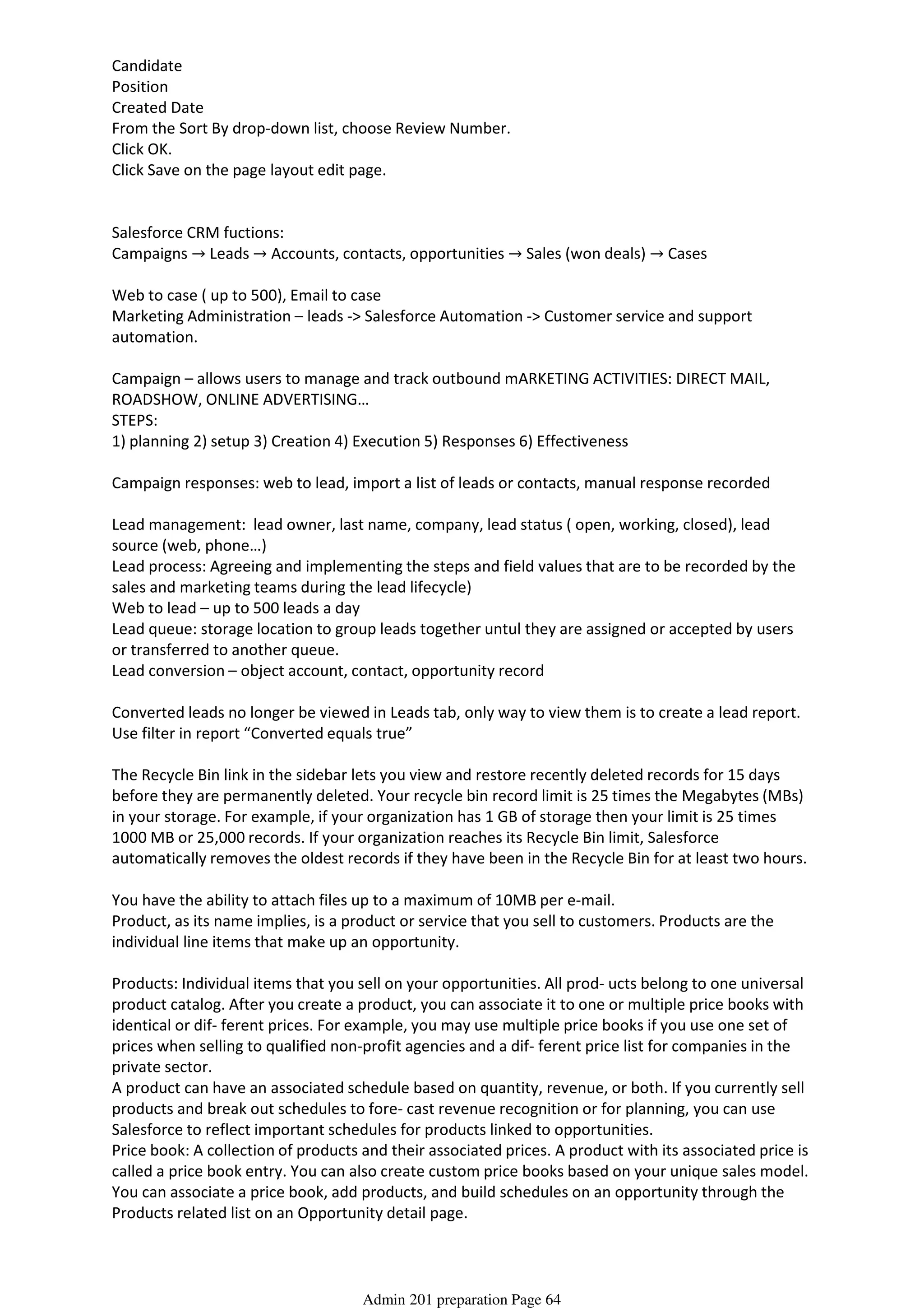 Candidate
Position
Created Date
From the Sort By drop-down list, choose Review Number.
Click OK.
Click Save on the page layout edit page.
Salesforce CRM fuctions:
Campaigns → Leads → Accounts, contacts, opportunities → Sales (won deals) → Cases
Web to case ( up to 500), Email to case
Marketing Administration – leads -> Salesforce Automation -> Customer service and support
automation.
Campaign – allows users to manage and track outbound mARKETING ACTIVITIES: DIRECT MAIL,
ROADSHOW, ONLINE ADVERTISING…
STEPS:
1) planning 2) setup 3) Creation 4) Execution 5) Responses 6) Effectiveness
Campaign responses: web to lead, import a list of leads or contacts, manual response recorded
Lead management: lead owner, last name, company, lead status ( open, working, closed), lead
source (web, phone…)
Lead process: Agreeing and implementing the steps and field values that are to be recorded by the
sales and marketing teams during the lead lifecycle)
Web to lead – up to 500 leads a day
Lead queue: storage location to group leads together untul they are assigned or accepted by users
or transferred to another queue.
Lead conversion – object account, contact, opportunity record
Converted leads no longer be viewed in Leads tab, only way to view them is to create a lead report.
Use filter in report “Converted equals true”
The Recycle Bin link in the sidebar lets you view and restore recently deleted records for 15 days
before they are permanently deleted. Your recycle bin record limit is 25 times the Megabytes (MBs)
in your storage. For example, if your organization has 1 GB of storage then your limit is 25 times
1000 MB or 25,000 records. If your organization reaches its Recycle Bin limit, Salesforce
automatically removes the oldest records if they have been in the Recycle Bin for at least two hours.
You have the ability to attach files up to a maximum of 10MB per e-mail.
Product, as its name implies, is a product or service that you sell to customers. Products are the
individual line items that make up an opportunity.
Products: Individual items that you sell on your opportunities. All prod- ucts belong to one universal
product catalog. After you create a product, you can associate it to one or multiple price books with
identical or dif- ferent prices. For example, you may use multiple price books if you use one set of
prices when selling to qualified non-profit agencies and a dif- ferent price list for companies in the
private sector.
A product can have an associated schedule based on quantity, revenue, or both. If you currently sell
products and break out schedules to fore- cast revenue recognition or for planning, you can use
Salesforce to reflect important schedules for products linked to opportunities.
Price book: A collection of products and their associated prices. A product with its associated price is
called a price book entry. You can also create custom price books based on your unique sales model.
You can associate a price book, add products, and build schedules on an opportunity through the
Products related list on an Opportunity detail page.
If your company wants to track shipping dates with Salesforce, you need to enable quantity
Admin 201 preparation Page 64
 