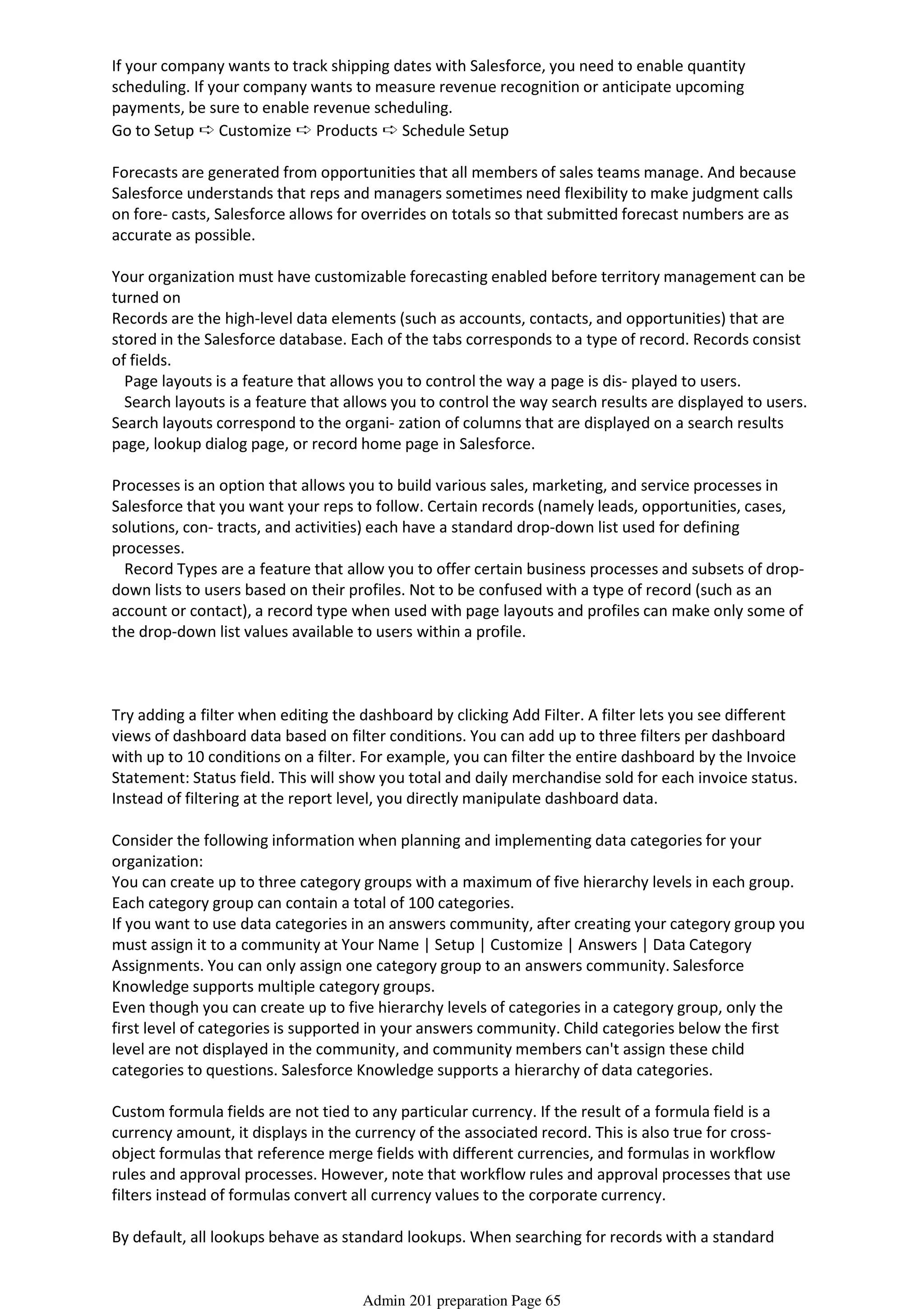 If your company wants to track shipping dates with Salesforce, you need to enable quantity
scheduling. If your company wants to measure revenue recognition or anticipate upcoming
payments, be sure to enable revenue scheduling.
Go to Setup ➪ Customize ➪ Products ➪ Schedule Setup
Forecasts are generated from opportunities that all members of sales teams manage. And because
Salesforce understands that reps and managers sometimes need flexibility to make judgment calls
on fore- casts, Salesforce allows for overrides on totals so that submitted forecast numbers are as
accurate as possible.
Your organization must have customizable forecasting enabled before territory management can be
turned on
Records are the high-level data elements (such as accounts, contacts, and opportunities) that are
stored in the Salesforce database. Each of the tabs corresponds to a type of record. Records consist
of fields.
Page layouts is a feature that allows you to control the way a page is dis- played to users.
Search layouts is a feature that allows you to control the way search results are displayed to users.
Search layouts correspond to the organi- zation of columns that are displayed on a search results
page, lookup dialog page, or record home page in Salesforce.
Processes is an option that allows you to build various sales, marketing, and service processes in
Salesforce that you want your reps to follow. Certain records (namely leads, opportunities, cases,
solutions, con- tracts, and activities) each have a standard drop-down list used for defining
processes.
Record Types are a feature that allow you to offer certain business processes and subsets of drop-
down lists to users based on their profiles. Not to be confused with a type of record (such as an
account or contact), a record type when used with page layouts and profiles can make only some of
the drop-down list values available to users within a profile.
Try adding a filter when editing the dashboard by clicking Add Filter. A filter lets you see different
views of dashboard data based on filter conditions. You can add up to three filters per dashboard
with up to 10 conditions on a filter. For example, you can filter the entire dashboard by the Invoice
Statement: Status field. This will show you total and daily merchandise sold for each invoice status.
Instead of filtering at the report level, you directly manipulate dashboard data.
Consider the following information when planning and implementing data categories for your
organization:
You can create up to three category groups with a maximum of five hierarchy levels in each group.
Each category group can contain a total of 100 categories.
If you want to use data categories in an answers community, after creating your category group you
must assign it to a community at Your Name | Setup | Customize | Answers | Data Category
Assignments. You can only assign one category group to an answers community. Salesforce
Knowledge supports multiple category groups.
Even though you can create up to five hierarchy levels of categories in a category group, only the
first level of categories is supported in your answers community. Child categories below the first
level are not displayed in the community, and community members can't assign these child
categories to questions. Salesforce Knowledge supports a hierarchy of data categories.
Custom formula fields are not tied to any particular currency. If the result of a formula field is a
currency amount, it displays in the currency of the associated record. This is also true for cross-
object formulas that reference merge fields with different currencies, and formulas in workflow
rules and approval processes. However, note that workflow rules and approval processes that use
filters instead of formulas convert all currency values to the corporate currency.
By default, all lookups behave as standard lookups. When searching for records with a standard
lookup, only the fields listed in Lookup Search Fields are queried. Standard lookups return up to 50
Admin 201 preparation Page 65
 