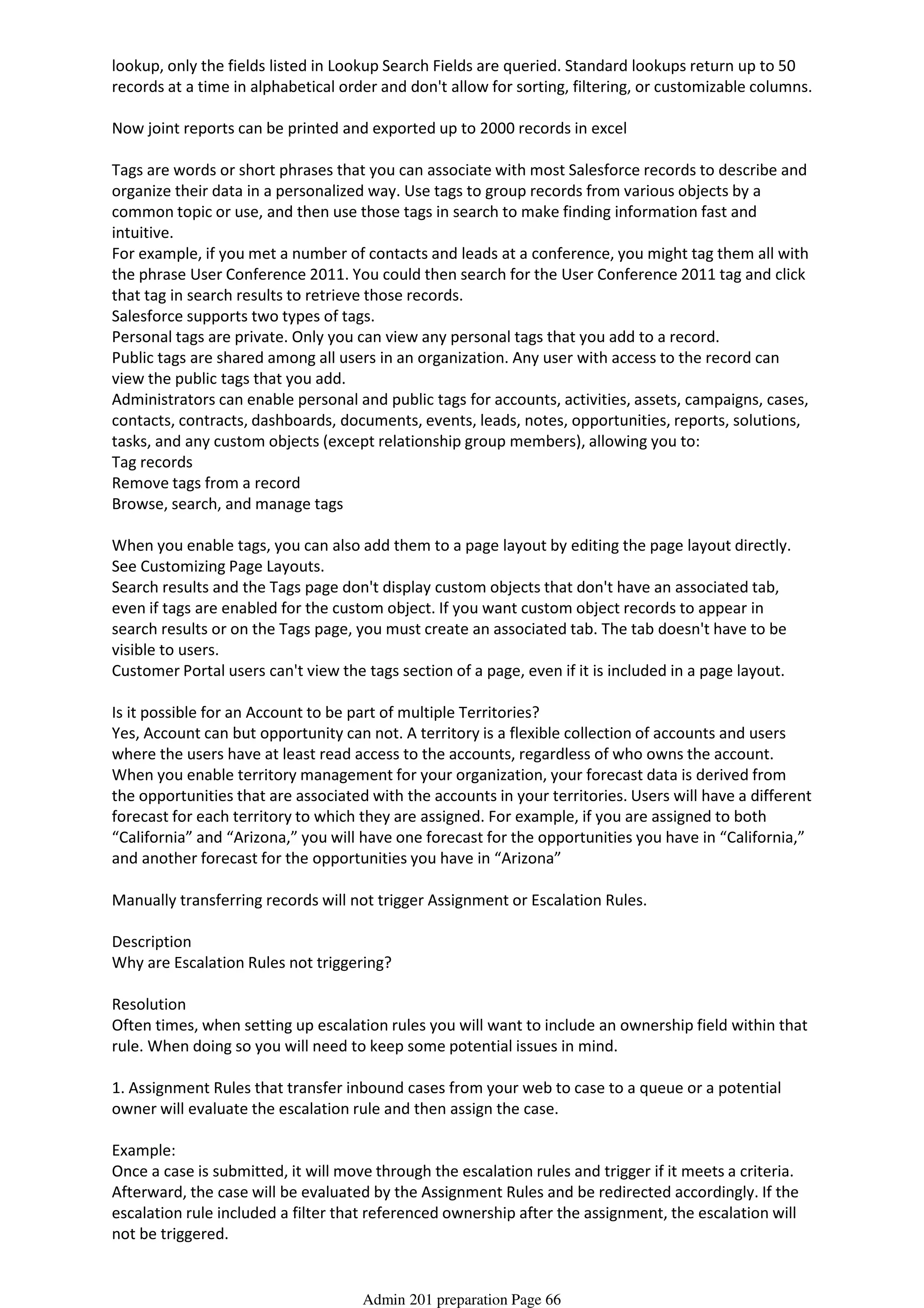 lookup, only the fields listed in Lookup Search Fields are queried. Standard lookups return up to 50
records at a time in alphabetical order and don't allow for sorting, filtering, or customizable columns.
Now joint reports can be printed and exported up to 2000 records in excel
Tags are words or short phrases that you can associate with most Salesforce records to describe and
organize their data in a personalized way. Use tags to group records from various objects by a
common topic or use, and then use those tags in search to make finding information fast and
intuitive.
For example, if you met a number of contacts and leads at a conference, you might tag them all with
the phrase User Conference 2011. You could then search for the User Conference 2011 tag and click
that tag in search results to retrieve those records.
Salesforce supports two types of tags.
Personal tags are private. Only you can view any personal tags that you add to a record.
Public tags are shared among all users in an organization. Any user with access to the record can
view the public tags that you add.
Administrators can enable personal and public tags for accounts, activities, assets, campaigns, cases,
contacts, contracts, dashboards, documents, events, leads, notes, opportunities, reports, solutions,
tasks, and any custom objects (except relationship group members), allowing you to:
Tag records
Remove tags from a record
Browse, search, and manage tags
When you enable tags, you can also add them to a page layout by editing the page layout directly.
See Customizing Page Layouts.
Search results and the Tags page don't display custom objects that don't have an associated tab,
even if tags are enabled for the custom object. If you want custom object records to appear in
search results or on the Tags page, you must create an associated tab. The tab doesn't have to be
visible to users.
Customer Portal users can't view the tags section of a page, even if it is included in a page layout.
Is it possible for an Account to be part of multiple Territories?
Yes, Account can but opportunity can not. A territory is a flexible collection of accounts and users
where the users have at least read access to the accounts, regardless of who owns the account.
When you enable territory management for your organization, your forecast data is derived from
the opportunities that are associated with the accounts in your territories. Users will have a different
forecast for each territory to which they are assigned. For example, if you are assigned to both
“California” and “Arizona,” you will have one forecast for the opportunities you have in “California,”
and another forecast for the opportunities you have in “Arizona”
Manually transferring records will not trigger Assignment or Escalation Rules.
Description
Why are Escalation Rules not triggering?
Resolution
Often times, when setting up escalation rules you will want to include an ownership field within that
rule. When doing so you will need to keep some potential issues in mind.
1. Assignment Rules that transfer inbound cases from your web to case to a queue or a potential
owner will evaluate the escalation rule and then assign the case.
Example:
Once a case is submitted, it will move through the escalation rules and trigger if it meets a criteria.
Afterward, the case will be evaluated by the Assignment Rules and be redirected accordingly. If the
escalation rule included a filter that referenced ownership after the assignment, the escalation will
not be triggered.
Admin 201 preparation Page 66
 
