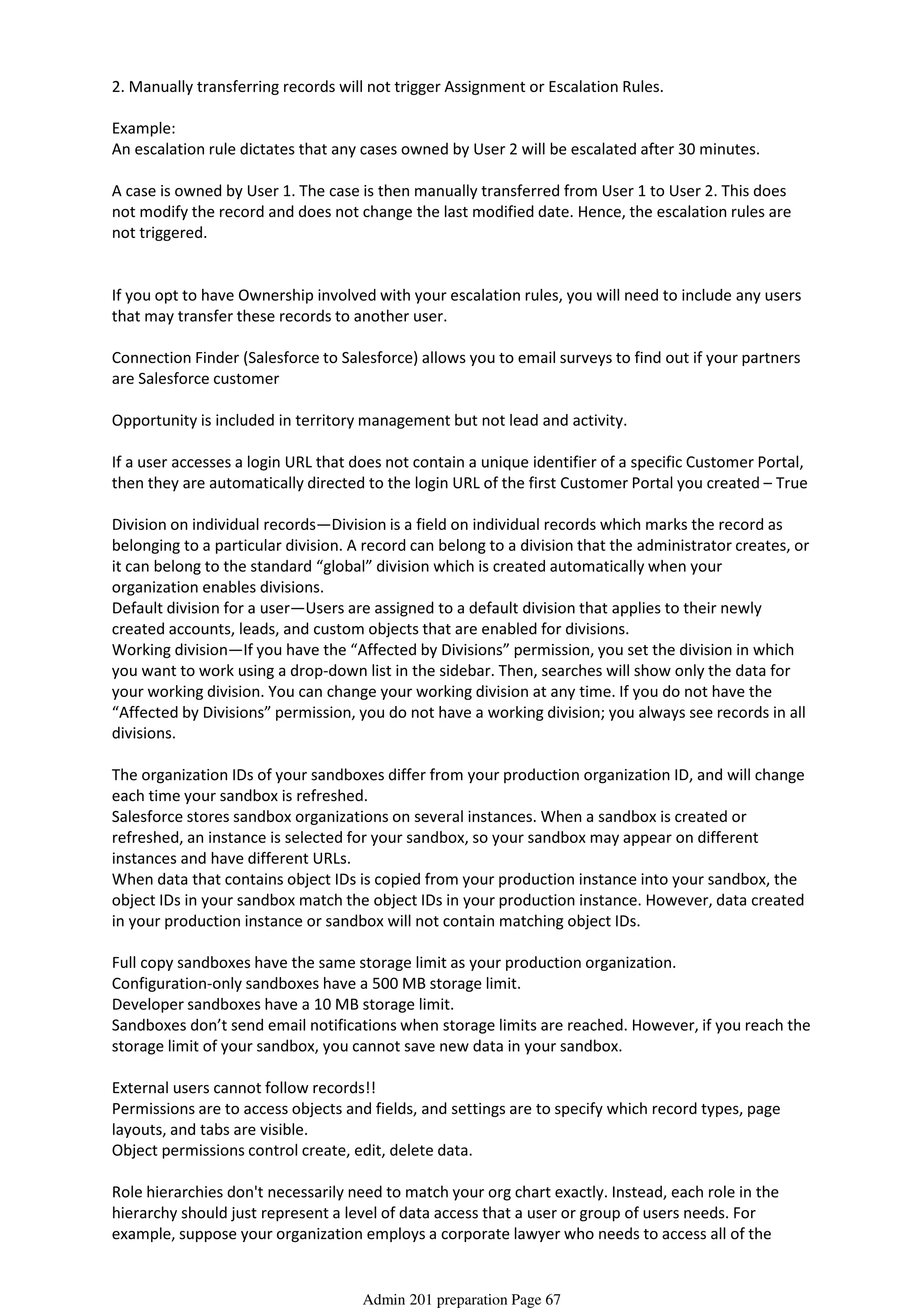 2. Manually transferring records will not trigger Assignment or Escalation Rules.
Example:
An escalation rule dictates that any cases owned by User 2 will be escalated after 30 minutes.
A case is owned by User 1. The case is then manually transferred from User 1 to User 2. This does
not modify the record and does not change the last modified date. Hence, the escalation rules are
not triggered.
If you opt to have Ownership involved with your escalation rules, you will need to include any users
that may transfer these records to another user.
Connection Finder (Salesforce to Salesforce) allows you to email surveys to find out if your partners
are Salesforce customer
Opportunity is included in territory management but not lead and activity.
If a user accesses a login URL that does not contain a unique identifier of a specific Customer Portal,
then they are automatically directed to the login URL of the first Customer Portal you created – True
Division on individual records—Division is a field on individual records which marks the record as
belonging to a particular division. A record can belong to a division that the administrator creates, or
it can belong to the standard “global” division which is created automatically when your
organization enables divisions.
Default division for a user—Users are assigned to a default division that applies to their newly
created accounts, leads, and custom objects that are enabled for divisions.
Working division—If you have the “Affected by Divisions” permission, you set the division in which
you want to work using a drop-down list in the sidebar. Then, searches will show only the data for
your working division. You can change your working division at any time. If you do not have the
“Affected by Divisions” permission, you do not have a working division; you always see records in all
divisions.
The organization IDs of your sandboxes differ from your production organization ID, and will change
each time your sandbox is refreshed.
Salesforce stores sandbox organizations on several instances. When a sandbox is created or
refreshed, an instance is selected for your sandbox, so your sandbox may appear on different
instances and have different URLs.
When data that contains object IDs is copied from your production instance into your sandbox, the
object IDs in your sandbox match the object IDs in your production instance. However, data created
in your production instance or sandbox will not contain matching object IDs.
Full copy sandboxes have the same storage limit as your production organization.
Configuration-only sandboxes have a 500 MB storage limit.
Developer sandboxes have a 10 MB storage limit.
Sandboxes don’t send email notifications when storage limits are reached. However, if you reach the
storage limit of your sandbox, you cannot save new data in your sandbox.
External users cannot follow records!!
Permissions are to access objects and fields, and settings are to specify which record types, page
layouts, and tabs are visible.
Object permissions control create, edit, delete data.
Role hierarchies don't necessarily need to match your org chart exactly. Instead, each role in the
hierarchy should just represent a level of data access that a user or group of users needs. For
example, suppose your organization employs a corporate lawyer who needs to access all of the
records in the app. One easy way to accomplish this is by assigning the lawyer to the CEO role in
Admin 201 preparation Page 67
 