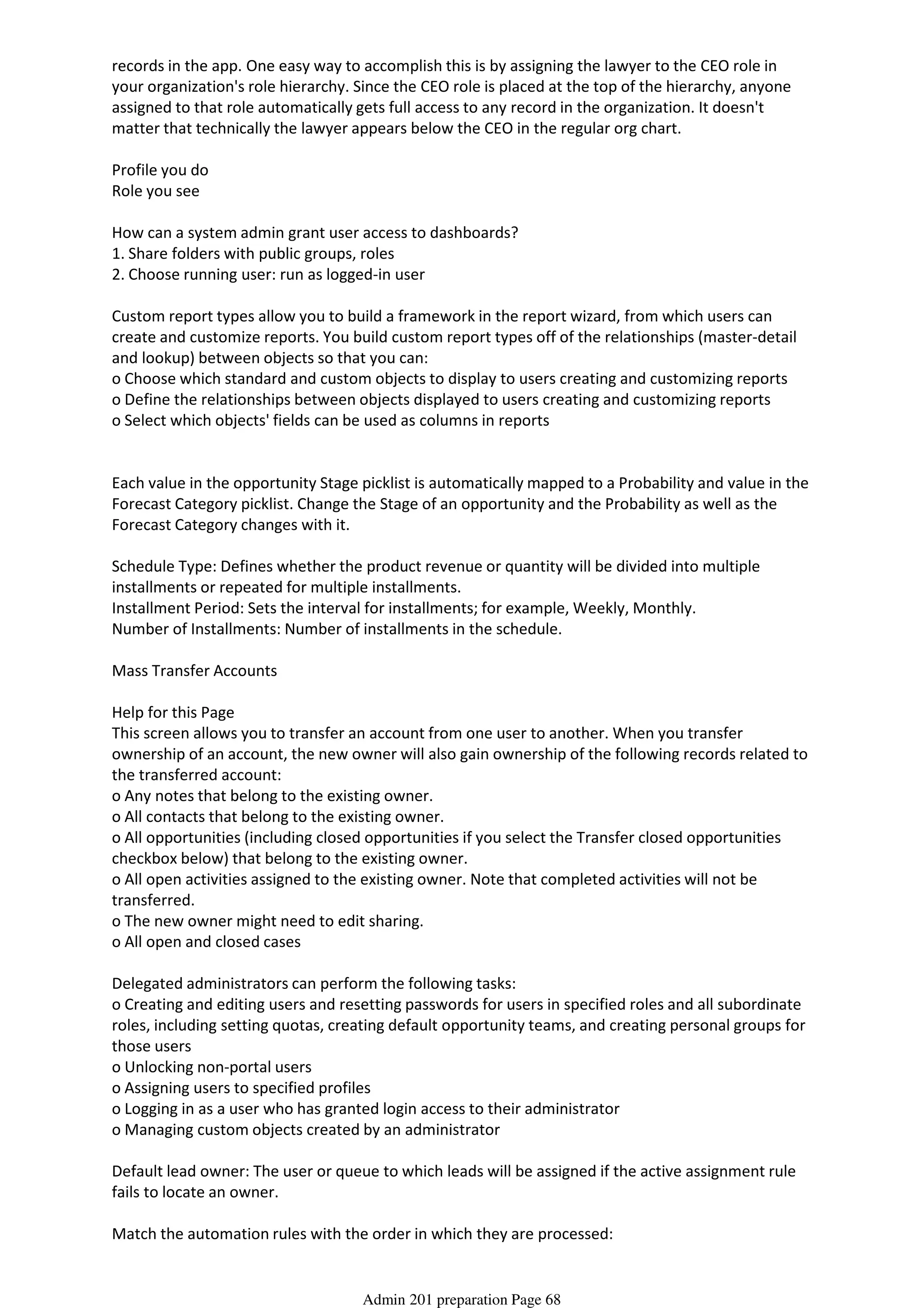records in the app. One easy way to accomplish this is by assigning the lawyer to the CEO role in
your organization's role hierarchy. Since the CEO role is placed at the top of the hierarchy, anyone
assigned to that role automatically gets full access to any record in the organization. It doesn't
matter that technically the lawyer appears below the CEO in the regular org chart.
Profile you do
Role you see
How can a system admin grant user access to dashboards?
1. Share folders with public groups, roles
2. Choose running user: run as logged-in user
Custom report types allow you to build a framework in the report wizard, from which users can
create and customize reports. You build custom report types off of the relationships (master-detail
and lookup) between objects so that you can:
o Choose which standard and custom objects to display to users creating and customizing reports
o Define the relationships between objects displayed to users creating and customizing reports
o Select which objects' fields can be used as columns in reports
Each value in the opportunity Stage picklist is automatically mapped to a Probability and value in the
Forecast Category picklist. Change the Stage of an opportunity and the Probability as well as the
Forecast Category changes with it.
Schedule Type: Defines whether the product revenue or quantity will be divided into multiple
installments or repeated for multiple installments.
Installment Period: Sets the interval for installments; for example, Weekly, Monthly.
Number of Installments: Number of installments in the schedule.
Mass Transfer Accounts
Help for this Page
This screen allows you to transfer an account from one user to another. When you transfer
ownership of an account, the new owner will also gain ownership of the following records related to
the transferred account:
o Any notes that belong to the existing owner.
o All contacts that belong to the existing owner.
o All opportunities (including closed opportunities if you select the Transfer closed opportunities
checkbox below) that belong to the existing owner.
o All open activities assigned to the existing owner. Note that completed activities will not be
transferred.
o The new owner might need to edit sharing.
o All open and closed cases
Delegated administrators can perform the following tasks:
o Creating and editing users and resetting passwords for users in specified roles and all subordinate
roles, including setting quotas, creating default opportunity teams, and creating personal groups for
those users
o Unlocking non-portal users
o Assigning users to specified profiles
o Logging in as a user who has granted login access to their administrator
o Managing custom objects created by an administrator
Default lead owner: The user or queue to which leads will be assigned if the active assignment rule
fails to locate an owner.
Match the automation rules with the order in which they are processed:
1. Validation Rules
Admin 201 preparation Page 68
 