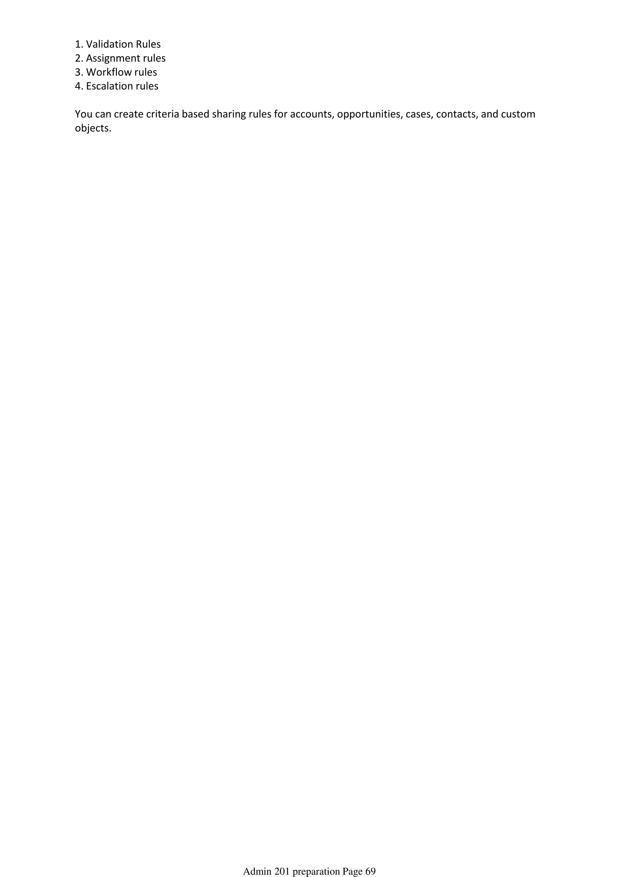 1. Validation Rules
2. Assignment rules
3. Workflow rules
4. Escalation rules
You can create criteria based sharing rules for accounts, opportunities, cases, contacts, and custom
objects.
From <http://salesforce-certification-notes.blogspot.be/?view=classic>
Admin 201 preparation Page 69
 
