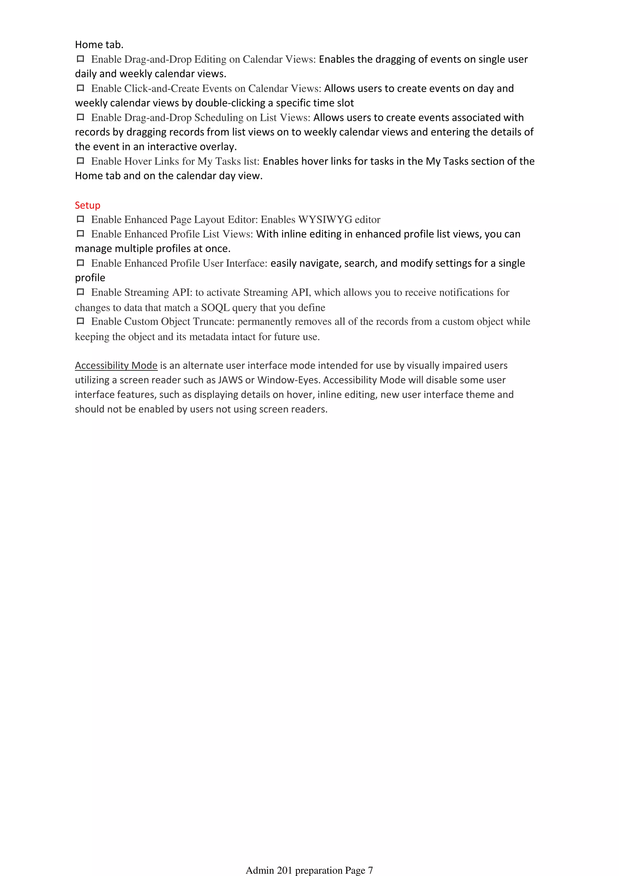 Home tab.
ロ Enable Drag-and-Drop Editing on Calendar Views: Enables the dragging of events on single user
daily and weekly calendar views.
ロ Enable Click-and-Create Events on Calendar Views: Allows users to create events on day and
weekly calendar views by double-clicking a specific time slot
ロ Enable Drag-and-Drop Scheduling on List Views: Allows users to create events associated with
records by dragging records from list views on to weekly calendar views and entering the details of
the event in an interactive overlay.
ロ Enable Hover Links for My Tasks list: Enables hover links for tasks in the My Tasks section of the
Home tab and on the calendar day view.
Setup
ロ Enable Enhanced Page Layout Editor: Enables WYSIWYG editor
ロ Enable Enhanced Profile List Views: With inline editing in enhanced profile list views, you can
manage multiple profiles at once.
ロ Enable Enhanced Profile User Interface: easily navigate, search, and modify settings for a single
profile
ロ Enable Streaming API: to activate Streaming API, which allows you to receive notifications for
changes to data that match a SOQL query that you define
ロ Enable Custom Object Truncate: permanently removes all of the records from a custom object while
keeping the object and its metadata intact for future use.
Accessibility Mode is an alternate user interface mode intended for use by visually impaired users
utilizing a screen reader such as JAWS or Window-Eyes. Accessibility Mode will disable some user
interface features, such as displaying details on hover, inline editing, new user interface theme and
should not be enabled by users not using screen readers.
Admin 201 preparation Page 7
 