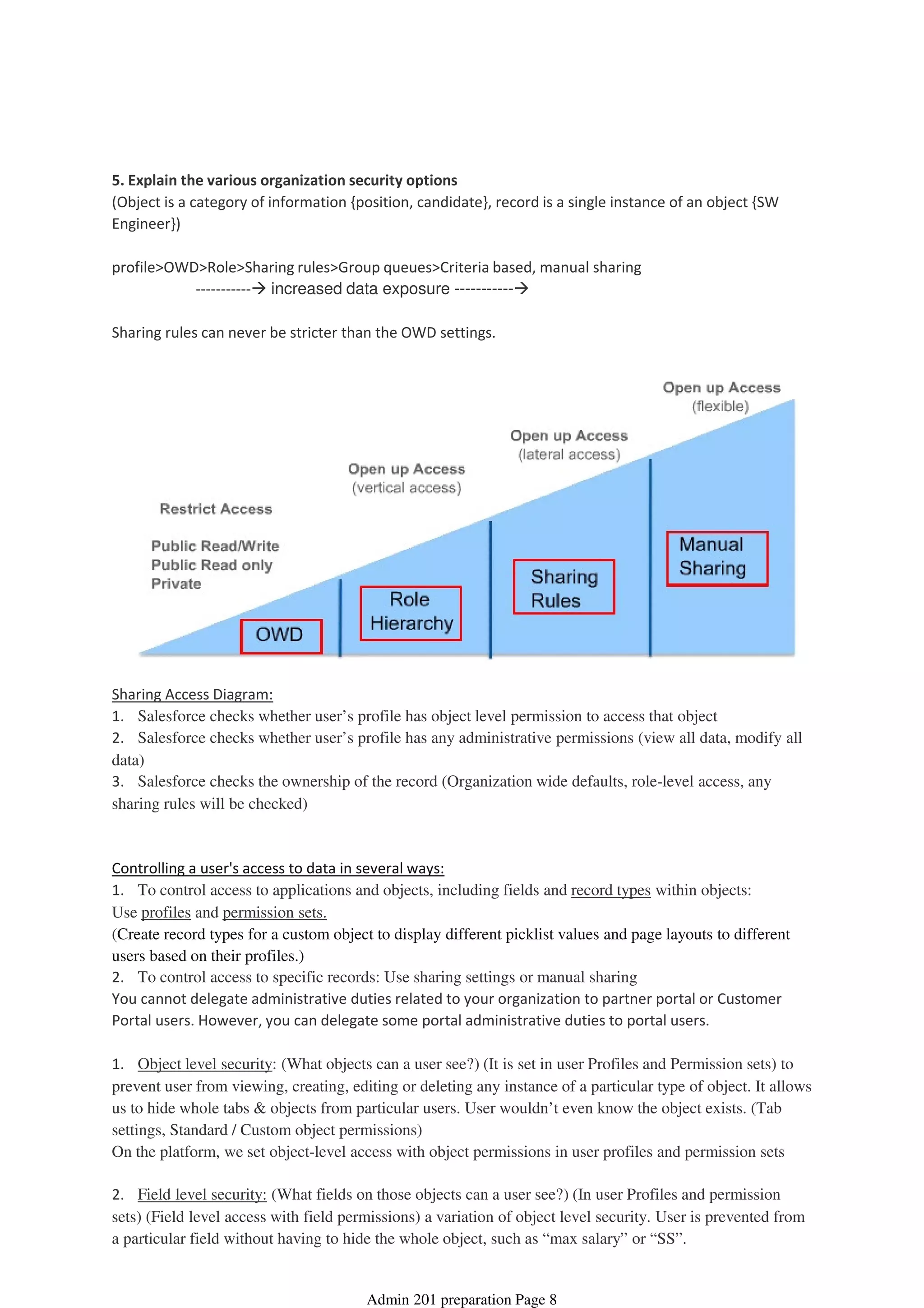 5. Explain the various organization security options
(Object is a category of information {position, candidate}, record is a single instance of an object {SW
Engineer})
----------- increased data exposure -----------
profile>OWD>Role>Sharing rules>Group queues>Criteria based, manual sharing
Sharing rules can never be stricter than the OWD settings.
Sharing Access Diagram:
1. Salesforce checks whether user’s profile has object level permission to access that object
2. Salesforce checks whether user’s profile has any administrative permissions (view all data, modify all
data)
3. Salesforce checks the ownership of the record (Organization wide defaults, role-level access, any
sharing rules will be checked)
Controlling a user's access to data in several ways:
1. To control access to applications and objects, including fields and record types within objects:
Use profiles and permission sets.
(Create record types for a custom object to display different picklist values and page layouts to different
users based on their profiles.)
2. To control access to specific records: Use sharing settings or manual sharing
You cannot delegate administrative duties related to your organization to partner portal or Customer
Portal users. However, you can delegate some portal administrative duties to portal users.
1. Object level security: (What objects can a user see?) (It is set in user Profiles and Permission sets) to
prevent user from viewing, creating, editing or deleting any instance of a particular type of object. It allows
us to hide whole tabs & objects from particular users. User wouldn’t even know the object exists. (Tab
settings, Standard / Custom object permissions)
On the platform, we set object-level access with object permissions in user profiles and permission sets
2. Field level security: (What fields on those objects can a user see?) (In user Profiles and permission
sets) (Field level access with field permissions) a variation of object level security. User is prevented from
a particular field without having to hide the whole object, such as “max salary” or “SS”.
Security and Access - 15%
08 April 2014 08:38
Admin 201 preparation Page 8
 