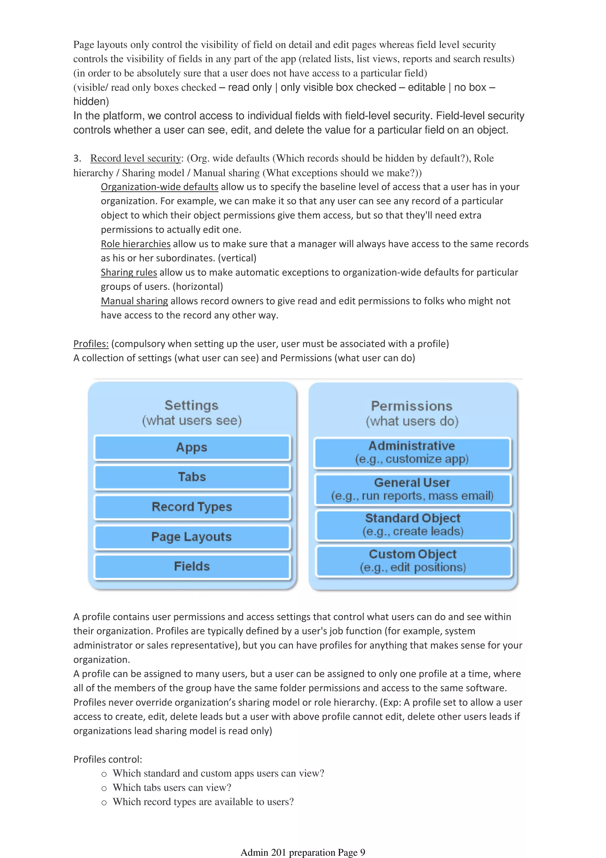 Page layouts only control the visibility of field on detail and edit pages whereas field level security
controls the visibility of fields in any part of the app (related lists, list views, reports and search results)
(in order to be absolutely sure that a user does not have access to a particular field)
(visible/ read only boxes checked – read only | only visible box checked – editable | no box –
hidden)
In the platform, we control access to individual fields with field-level security. Field-level security
controls whether a user can see, edit, and delete the value for a particular field on an object.
Organization-wide defaults allow us to specify the baseline level of access that a user has in your
organization. For example, we can make it so that any user can see any record of a particular
object to which their object permissions give them access, but so that they'll need extra
permissions to actually edit one.
Role hierarchies allow us to make sure that a manager will always have access to the same records
as his or her subordinates. (vertical)
Sharing rules allow us to make automatic exceptions to organization-wide defaults for particular
groups of users. (horizontal)
Manual sharing allows record owners to give read and edit permissions to folks who might not
have access to the record any other way.
3. Record level security: (Org. wide defaults (Which records should be hidden by default?), Role
hierarchy / Sharing model / Manual sharing (What exceptions should we make?))
Profiles: (compulsory when setting up the user, user must be associated with a profile)
A collection of settings (what user can see) and Permissions (what user can do)
A profile contains user permissions and access settings that control what users can do and see within
their organization. Profiles are typically defined by a user's job function (for example, system
administrator or sales representative), but you can have profiles for anything that makes sense for your
organization.
A profile can be assigned to many users, but a user can be assigned to only one profile at a time, where
all of the members of the group have the same folder permissions and access to the same software.
Profiles never override organization’s sharing model or role hierarchy. (Exp: A profile set to allow a user
access to create, edit, delete leads but a user with above profile cannot edit, delete other users leads if
organizations lead sharing model is read only)
o Which standard and custom apps users can view?
o Which tabs users can view?
o Which record types are available to users?
Profiles control:
Admin 201 preparation Page 9
 