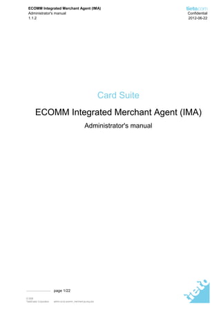 ECOMM Integrated Merchant Agent (IMA)
  Administrator's manual                                                       Confidential
  1.1.2                                                                        2012-06-22




                                                                  Card Suite
         ECOMM Integrated Merchant Agent (IMA)
                                                      Administrator's manual




                          page 1/22

© 2008
TietoEnator Corporation   admin-cs.bc.ecomm_merchant.ps.eng.doc
 