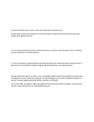 4.- Crear 9 archivos (num1, num2, num3, ertc) utilizando el comando touch.
5 Sobrescribir los permisos utilizando el comando chmod con argumento numérico (octal ) para que
queden de la siguiente manera:
6.- Con una solo instruccion, quitar permisos de la lectura, escritura y ejecucion para "otros" a todoslos
archivos utilazando en el último ejercicio.
7.- Crear un directorio y quitarle todos los permisos de ejecuccion. Explica qué pasa al intentar entrar al
directorio con el comando cd. Explicar el significado de los permisos r,w,x para directorios.
Cuando intentamos ingresar al archivo, este es imposible, debido a que hemos quitado los permisos que
nos daban ese acceso. El permiso X, execute, nos esta denegado y por lo tanto no podemos ingresar al
archivo. Tampoco podemos leerlo W (write), o escribir en el R(read).
Los archivos RWX, son siglas en ingles que significan los permisos que podemos asignar. Leer(read, R) el
archivo, escribir (write, W) en el o ejecutarlo(execute, X).
 