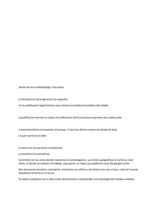 diseño de arco metodologic o los passo
la introduccion de lo general a lo especifco
en la justificacion legal tenemos que revisar la constitucion politica del estado
la justificacion tecnica se coloca la justificacion tecnica porque la persona q lo realiza esta
a quine benefiacia el proyecto, el porque. si hay mas dinero mejora la calidad de bida.
Lo que cuenta es la idea
lo social son las personas q involucran
y economico los beneficios
los limites son las areas donde realizamos el ainvestigacion, sus limites geograficos al norte sur este
oeste. El donde se realizara el trabajo. aqui poner un mapa que podemos sacar de google erarth
Dos alcane¿zes tematico y temporal. el tematico se refiere a los temas q se van a tocar, cultural musical
estadistico turismo es un tema.
los datos estadiscos son 5 años antes del presente y comprende una cronologia del trabajo a realizar
 