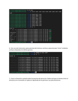 6.- Con una solo instruccion, quitar permisos de la lectura, escritura y ejecucion para "otros" a todoslos
archivos utilazando en el último ejercicio.
7.- Crear un directorio y quitarle todos los permisos de ejecuccion. Explica qué pasa al intentar entrar al
directorio con el comando cd. Explicar el significado de los permisos r,w,x para directorios.
 