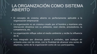 LA ORGANIZACIÓN COMO SISTEMA
ABIERTO
• El concepto de sistema abierto es perfectamente aplicable a la
organización empresarial.
• La organización es un sistema creado por el hombre y mantiene una
interacción dinámica con su ambiente, sean cliente, proveedores, la
competencia, etc.
• La organización influye sobre el medio ambiente y recibe la influencia
de él.
• Esta integrado por diversas partes o unidades, que trabajan en
armonía unas con las otras, con la finalidad de alcanzar una series de
objetivos, tanto de la organización como de sus participantes.
 