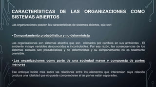 CARACTERÍSTICAS DE LAS ORGANIZACIONES COMO
SISTEMAS ABIERTOS
Las organizaciones poseen las características de sistemas abiertos, que son:
• Comportamiento probabilístico y no determinista
Las organizaciones son sistemas abiertos que son afectados por cambios en sus ambientes . El
ambiente incluye variables desconocidas e incontrolables. Por esa razón, las consecuencias de los
sistemas sociales son probabilísticas y no deterministas y su comportamiento no es totalmente
previsible.
• Las organizaciones como parte de una sociedad mayor y compuesta de partes
menores
Ese enfoque incide más sobre las relaciones entre los elementos que interactúan cuya relación
produce una totalidad que no puede comprenderse si las partes están separadas.
 