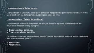 • Interdependencia de las partes
La organización es un sistema social cuyas partes son independientes pero interrelacionadas, de forma
que el cambio en una de las partes provoca impacto sobre las otras.
• Homeostasis o “Estado de equilibrio”
La organización alcanza un estado firme, es decir, un estado de equilibrio, cuando satisface dos
requisitos: la dirección única y el progreso.
a) Dirección única o constante.
b) Progreso en relación con el fin.
La organización como un sistema abierto, necesita conciliar dos procesos opuestos, ambos importantes
para su supervivencia, que son:
a) Homeostasis.
b) Adaptabilidad.
 