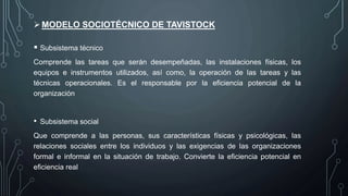 MODELO SOCIOTÉCNICO DE TAVISTOCK
 Subsistema técnico
Comprende las tareas que serán desempeñadas, las instalaciones físicas, los
equipos e instrumentos utilizados, así como, la operación de las tareas y las
técnicas operacionales. Es el responsable por la eficiencia potencial de la
organización
• Subsistema social
Que comprende a las personas, sus características físicas y psicológicas, las
relaciones sociales entre los individuos y las exigencias de las organizaciones
formal e informal en la situación de trabajo. Convierte la eficiencia potencial en
eficiencia real
 