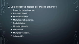 2. Características básicas del análisis sistémico
• Punto de vista sistémico.
• Enfoque dinámico.
• Multidimensional.
• Múltiples motivaciones.
• Probabilística.
• Multidisciplinaria.
• Descriptiva.
• Múltiples variables.
• Adaptación.
 