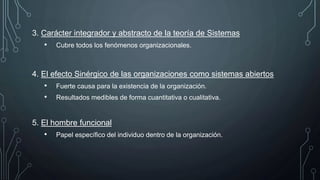 3. Carácter integrador y abstracto de la teoría de Sistemas
• Cubre todos los fenómenos organizacionales.
4. El efecto Sinérgico de las organizaciones como sistemas abiertos
• Fuerte causa para la existencia de la organización.
• Resultados medibles de forma cuantitativa o cualitativa.
5. El hombre funcional
• Papel específico del individuo dentro de la organización.
 