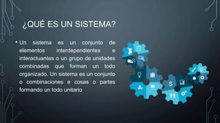 ¿QUÉ ES UN SISTEMA?
• Un sistema es un conjunto de
elementos interdependientes e
interactuantes o un grupo de unidades
combinadas que forman un todo
organizado. Un sistema es un conjunto
o combinaciones e cosas o partes
formando un todo unitario
 