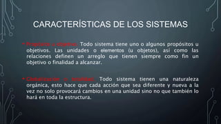 CARACTERÍSTICAS DE LOS SISTEMAS
• Propósito u objetivo. Todo sistema tiene uno o algunos propósitos u
objetivos. Las unidades o elementos (u objetos), así como las
relaciones definen un arreglo que tienen siempre como fin un
objetivo o finalidad a alcanzar.
• Globalización o totalidad. Todo sistema tienen una naturaleza
orgánica, esto hace que cada acción que sea diferente y nueva a la
vez no solo provocará cambios en una unidad sino no que también lo
hará en toda la estructura.
 