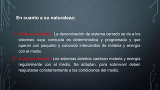 En cuanto a su naturaleza:
1. Sistemas cerrados. La denominación de sistema cerrado se da a los
sistemas cuya conducta es determinística y programada y que
operan con pequeño y conocido intercambio de materia y energía
con el medio.
2. Sistemas abiertos. Los sistemas abiertos cambian materia y energía
regularmente con el medio. Se adaptan, para sobrevivir deben
reajustarse constantemente a las condiciones del medio.
 