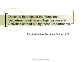 Describe the roles of the Functional Departments within an Organisation and Activities carried out by these Departments Administrative Services Outcome 3 ©  Inspiring Education 2006 